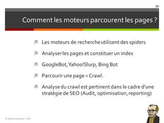 Comment les moteurs parcourent les pages ?
ì Les moteurs de rechercheutilisent des spiders
ì Analyserles pages et constituer un index
ì GoogleBot,Yahoo!Slurp, Bing Bot
ì Parcourir une page = Crawl.
ì Analysedu crawl est pertinent dans le cadre d’une
stratégie de SEO (Audit, optimisation,reporting)
TL	Référencement	-SEO
13
 