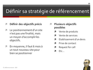 Définir sa stratégie de référencement
ì Définir des objectifs précis
ì Le positionnement d’un site
n’est pas une finalité, mais
un moyen d’accomplirles
objectifs.
ì En moyenne,il faut 6 mois à
un tout nouveau site pour
bien se positionner
ì Plusieurs objectifs
possibles
ì Vente de produits
ì Vente de services
ì Etablissement d’un devis
ì Prise de contact
ì Request for call
ì Etc…
TL	Référencement	-SEO
19
 