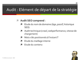 Audit : Elément de départ de la stratégie
ì Audit SEO comprend :
ì Etude du nom de domaine (âge,passif,historique
SEO)
ì Audit technique(crawl,webperformance,vitesse de
chargement)
ì Mots-clés positionnésàl’instantT
ì Etude du maillage interne
ì Etude du contenu
TL	Référencement	-SEO
20
 