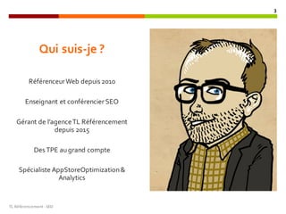 Qui suis-je ?
RéférenceurWeb depuis 2010
Enseignant et conférencier SEO
Gérant de l’agenceTL Référencement
depuis 2015
Des TPE augrand compte
Spécialiste AppStoreOptimization&
Analytics
TL	Référencement	-SEO
3
 