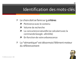 Identification des mots-clés
ì Le choix doit se faire sur 3 critères
ì Pertinenceavec le contenu
ì Volume de recherche
ì La concurrencenaturelle (se calculant avec la
commandeGoogle: allintitle)
ì En fonction de votre arborescence
ì La “sémantique” est désormaisl’élément moteur
du référencement
TL	Référencement	-SEO
22
 