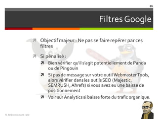 FiltresGoogle
ì Objectifmajeur : Ne pas se fairerepérer par ces
filtres
ì Si pénalisé:
ì Bien vérifier qu’il s’agit potentiellement dePanda
ou de Pingouin
ì Si pasde message sur votre outil WebmasterTools,
alors vérifier dansles outilsSEO (Majestic,
SEMRUSH,Ahrefs) si vous avez eu une baisse de
positionnement
ì Voir sur Analyticssi baisse forte du trafic organique.
TL	Référencement	-SEO
26
 