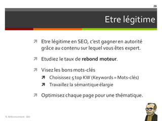 Etre légitime
ì Etre légitime en SEO, c’est gagneren autorité
grâce au contenusur lequel vous êtes expert.
ì Etudiez le taux de rebond moteur.
ì Visezles bonsmots-clés
ì Choisissez 5 top KW (Keywords= Mots-clés)
ì Travaillez la sémantiqueélargie
ì Optimisezchaque page pour une thématique.
TL	Référencement	-SEO
28
 