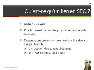 Qu’est-ce qu’un lien en SEO ?
ì Un lien= un vote
ì Plus le lienest de qualité, plus il vous donnera de
l’autorité.
ì Deux notionsentrent en compte dansle calculdu
lien parGoogle.
ì CF :Citation Flow (quantitédeliens)
ì TF :Trust Flow (qualitédu lien)
TL	Référencement	-SEO
39
 