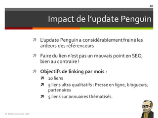 Impact de l’update Penguin
ì L’update Penguina considérablementfreinéles
ardeurs des référenceurs
ì Faire du lien n’est pas un mauvais point en SEO,
bien au contraire!
ì Objectifs de linking par mois :
ì 10 liens
ì 5 liens ultra qualitatifs: Presse en ligne, blogueurs,
partenaires
ì 5 liens sur annuaires thématisés.
TL	Référencement	-SEO
40
 