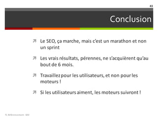 Conclusion
ì Le	SEO,	ça	marche,	mais	c’est	un	marathon	et	non	
un	sprint	
ì Les	vrais	résultats,	pérennes,	ne	s’acquièrent	qu’au	
bout	de	6	mois.	
ì Travaillez	pour	les	utilisateurs,	et	non	pour	les	
moteurs	!	
ì Si	les	utilisateurs	aiment,	les	moteurs	suivront	!
TL	Référencement	-SEO
43
 