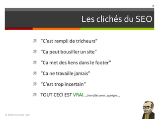 Les clichés du SEO
ì “C’est rempli de	tricheurs”
ì “Ca peut bousiller un	site”
ì “Ca met	des	liens	dans le	footer”
ì “Ca ne	travaille jamais”
ì “C’est trop	incertain”
ì TOUT	CECI	EST	VRAI…(non	j’déconne…quoique…)
TL	Référencement	-SEO
7
 