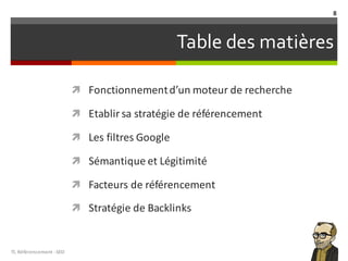 Table des matières
ì Fonctionnementd’un	moteur de	recherche
ì Etablir sa stratégie de	référencement
ì Les	filtres Google	
ì Sémantique et	Légitimité
ì Facteurs de	référencement
ì Stratégie de	Backlinks
TL	Référencement	-SEO
8
 