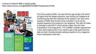 I chose to research NME’s reader profile:
https://www.emaze.com/@AQRRRTQ/NME-Readership-Profile
From this reader profile I can see that the age range is 24 which
is higher than the target audience i was aiming my magazine at.
Combining this with the interests of the readers I can see some
aspects of NME that should not be included in mine as tey
wouldnt appeal to the audience I am targeting. The ratio of males
to females is also 69:31 which shows males may be more
interested in rock magazines. 71% of NME’s readers agreed that
it was worth paying extra if you were to get a free good and this
tells me that I should consider adding a section to my magazine
which expresses a free item.
 