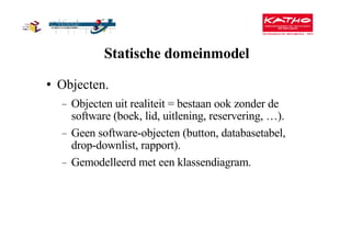 Statische domeinmodel Objecten. Objecten uit realiteit = bestaan ook zonder de software (boek, lid, uitlening, reservering, …). Geen software-objecten (button, databasetabel, drop-downlist, rapport). Gemodelleerd met een klassendiagram. 