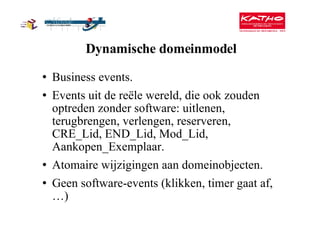 Dynamische domeinmodel Business events. Events uit de reële wereld, die ook zouden optreden zonder software: uitlenen, terugbrengen, verlengen, reserveren, CRE_Lid, END_Lid, Mod_Lid, Aankopen_Exemplaar. Atomaire wijzigingen aan domeinobjecten. Geen software-events (klikken, timer gaat af, …) 