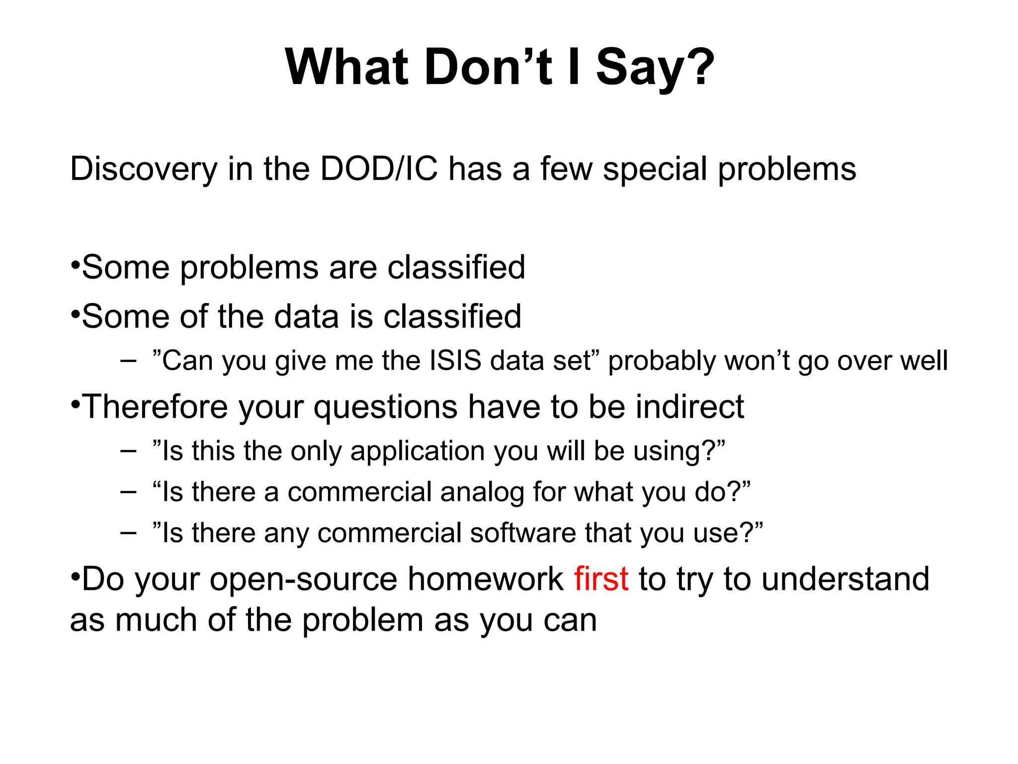 What Do I Say?
in the DOD
• Remember you are 1st testing the problem
• Members of the DOD will not respond to ”cold calls”
“Hi, I got your name from Captain xx (your sponsor.) (Or if the
person you’re calling knows them, your mentor, liaison, teaching
team, etc.) who said you’re the smartest person in this unit.
I’m from Stanford and were working on trying to understand
xyz problem and building a solution. I’d like 10 minutes of
your time to understand this problem space.
I’m not selling anything but happy to share with you what
we’ve learned about x.”
 