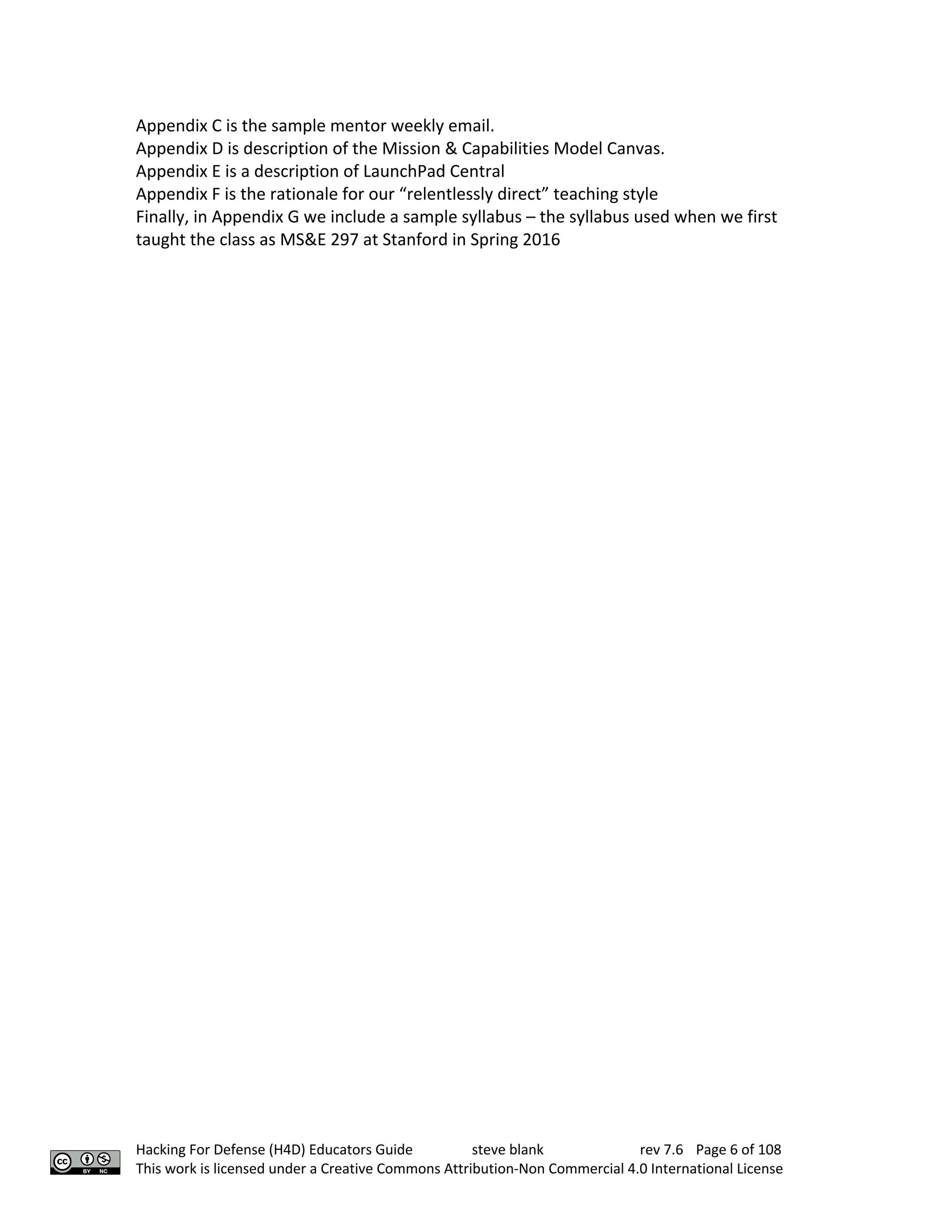 Hacking For Defense (H4D) Educators Guide steve blank rev 7.6 Page 6 of 108
This work is licensed under a Creative Commons Attribution-Non Commercial 4.0 International License
Appendix C is the sample mentor weekly email.
Appendix D is description of the Mission & Capabilities Model Canvas.
Appendix E is a description of LaunchPad Central
Appendix F is the rationale for our “relentlessly direct” teaching style
Finally, in Appendix G we include a sample syllabus – the syllabus used when we first
taught the class as MS&E 297 at Stanford in Spring 2016
 