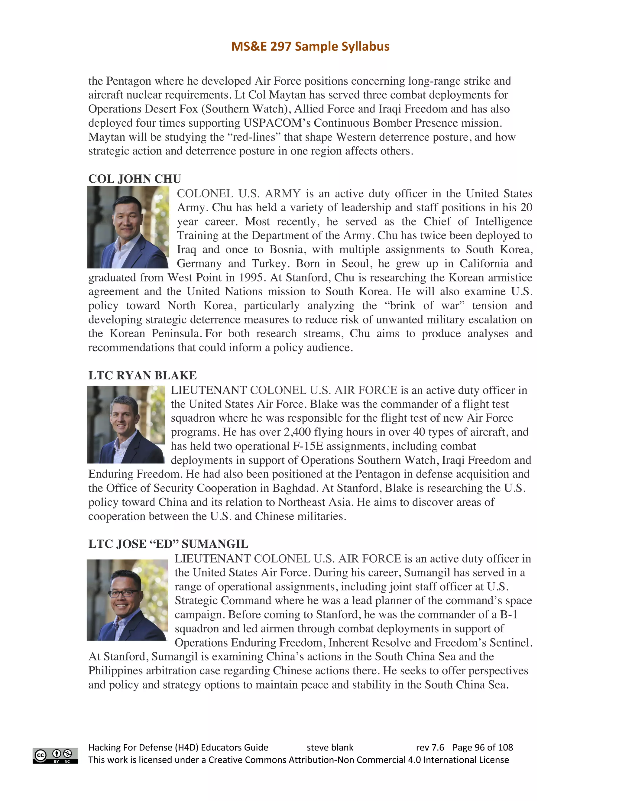 MS&E 297 Sample Syllabus
Hacking For Defense (H4D) Educators Guide steve blank rev 7.6 Page 96 of 108
This work is licensed under a Creative Commons Attribution-Non Commercial 4.0 International License
the Pentagon where he developed Air Force positions concerning long-range strike and
aircraft nuclear requirements. Lt Col Maytan has served three combat deployments for
Operations Desert Fox (Southern Watch), Allied Force and Iraqi Freedom and has also
deployed four times supporting USPACOM’s Continuous Bomber Presence mission.
Maytan will be studying the “red-lines” that shape Western deterrence posture, and how
strategic action and deterrence posture in one region affects others.
COL JOHN CHU
COLONEL U.S. ARMY is an active duty officer in the United States
Army. Chu has held a variety of leadership and staff positions in his 20
year career. Most recently, he served as the Chief of Intelligence
Training at the Department of the Army. Chu has twice been deployed to
Iraq and once to Bosnia, with multiple assignments to South Korea,
Germany and Turkey. Born in Seoul, he grew up in California and
graduated from West Point in 1995. At Stanford, Chu is researching the Korean armistice
agreement and the United Nations mission to South Korea. He will also examine U.S.
policy toward North Korea, particularly analyzing the “brink of war” tension and
developing strategic deterrence measures to reduce risk of unwanted military escalation on
the Korean Peninsula. For both research streams, Chu aims to produce analyses and
recommendations that could inform a policy audience.
LTC RYAN BLAKE
LIEUTENANT COLONEL U.S. AIR FORCE is an active duty officer in
the United States Air Force. Blake was the commander of a flight test
squadron where he was responsible for the flight test of new Air Force
programs. He has over 2,400 flying hours in over 40 types of aircraft, and
has held two operational F-15E assignments, including combat
deployments in support of Operations Southern Watch, Iraqi Freedom and
Enduring Freedom. He had also been positioned at the Pentagon in defense acquisition and
the Office of Security Cooperation in Baghdad. At Stanford, Blake is researching the U.S.
policy toward China and its relation to Northeast Asia. He aims to discover areas of
cooperation between the U.S. and Chinese militaries.
LTC JOSE “ED” SUMANGIL
LIEUTENANT COLONEL U.S. AIR FORCE is an active duty officer in
the United States Air Force. During his career, Sumangil has served in a
range of operational assignments, including joint staff officer at U.S.
Strategic Command where he was a lead planner of the command’s space
campaign. Before coming to Stanford, he was the commander of a B-1
squadron and led airmen through combat deployments in support of
Operations Enduring Freedom, Inherent Resolve and Freedom’s Sentinel.
At Stanford, Sumangil is examining China’s actions in the South China Sea and the
Philippines arbitration case regarding Chinese actions there. He seeks to offer perspectives
and policy and strategy options to maintain peace and stability in the South China Sea.
 