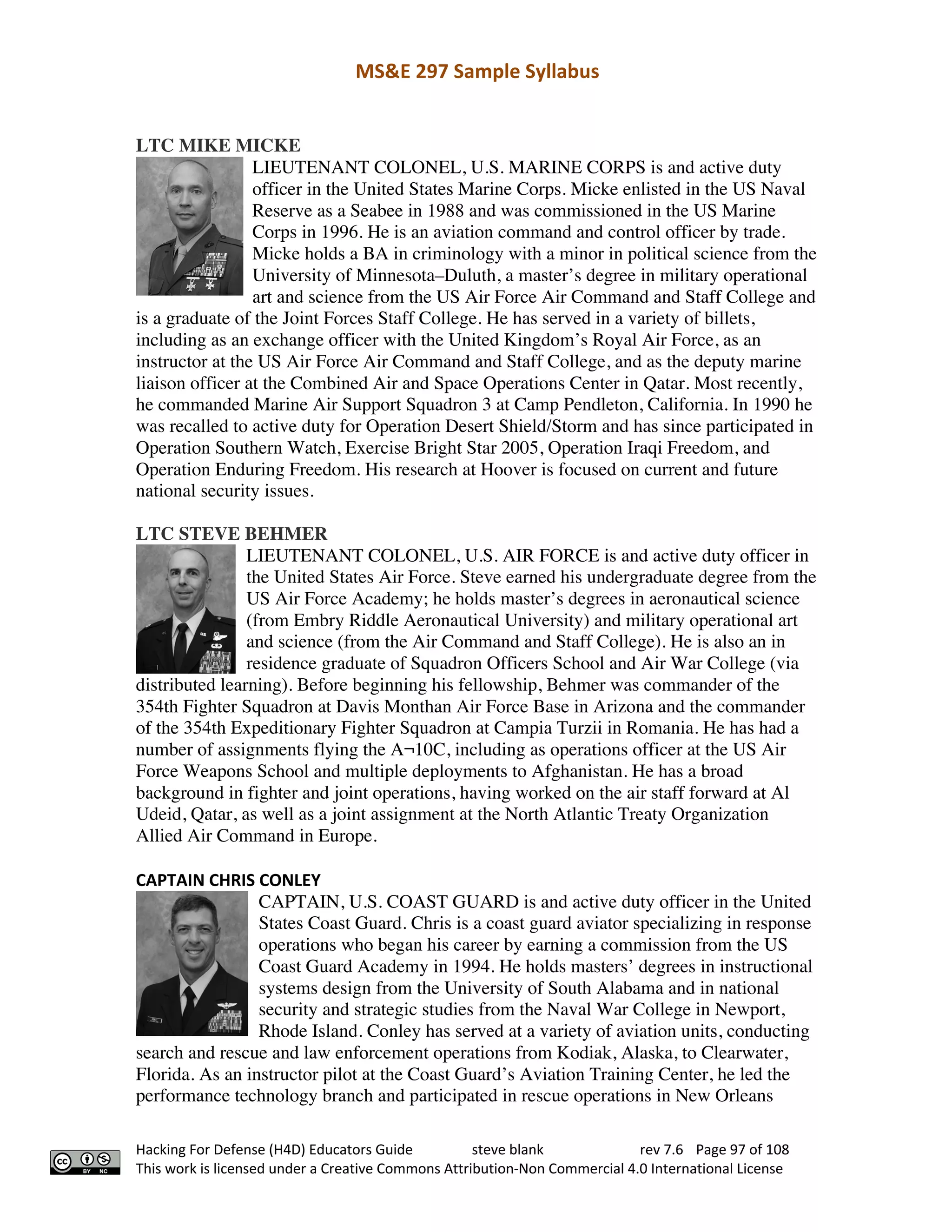 MS&E 297 Sample Syllabus
Hacking For Defense (H4D) Educators Guide steve blank rev 7.6 Page 97 of 108
This work is licensed under a Creative Commons Attribution-Non Commercial 4.0 International License
LTC MIKE MICKE
LIEUTENANT COLONEL, U.S. MARINE CORPS is and active duty
officer in the United States Marine Corps. Micke enlisted in the US Naval
Reserve as a Seabee in 1988 and was commissioned in the US Marine
Corps in 1996. He is an aviation command and control officer by trade.
Micke holds a BA in criminology with a minor in political science from the
University of Minnesota–Duluth, a master’s degree in military operational
art and science from the US Air Force Air Command and Staff College and
is a graduate of the Joint Forces Staff College. He has served in a variety of billets,
including as an exchange officer with the United Kingdom’s Royal Air Force, as an
instructor at the US Air Force Air Command and Staff College, and as the deputy marine
liaison officer at the Combined Air and Space Operations Center in Qatar. Most recently,
he commanded Marine Air Support Squadron 3 at Camp Pendleton, California. In 1990 he
was recalled to active duty for Operation Desert Shield/Storm and has since participated in
Operation Southern Watch, Exercise Bright Star 2005, Operation Iraqi Freedom, and
Operation Enduring Freedom. His research at Hoover is focused on current and future
national security issues.
LTC STEVE BEHMER
LIEUTENANT COLONEL, U.S. AIR FORCE is and active duty officer in
the United States Air Force. Steve earned his undergraduate degree from the
US Air Force Academy; he holds master’s degrees in aeronautical science
(from Embry Riddle Aeronautical University) and military operational art
and science (from the Air Command and Staff College). He is also an in
residence graduate of Squadron Officers School and Air War College (via
distributed learning). Before beginning his fellowship, Behmer was commander of the
354th Fighter Squadron at Davis Monthan Air Force Base in Arizona and the commander
of the 354th Expeditionary Fighter Squadron at Campia Turzii in Romania. He has had a
number of assignments flying the A¬10C, including as operations officer at the US Air
Force Weapons School and multiple deployments to Afghanistan. He has a broad
background in fighter and joint operations, having worked on the air staff forward at Al
Udeid, Qatar, as well as a joint assignment at the North Atlantic Treaty Organization
Allied Air Command in Europe.
CAPTAIN CHRIS CONLEY
CAPTAIN, U.S. COAST GUARD is and active duty officer in the United
States Coast Guard. Chris is a coast guard aviator specializing in response
operations who began his career by earning a commission from the US
Coast Guard Academy in 1994. He holds masters’ degrees in instructional
systems design from the University of South Alabama and in national
security and strategic studies from the Naval War College in Newport,
Rhode Island. Conley has served at a variety of aviation units, conducting
search and rescue and law enforcement operations from Kodiak, Alaska, to Clearwater,
Florida. As an instructor pilot at the Coast Guard’s Aviation Training Center, he led the
performance technology branch and participated in rescue operations in New Orleans
 