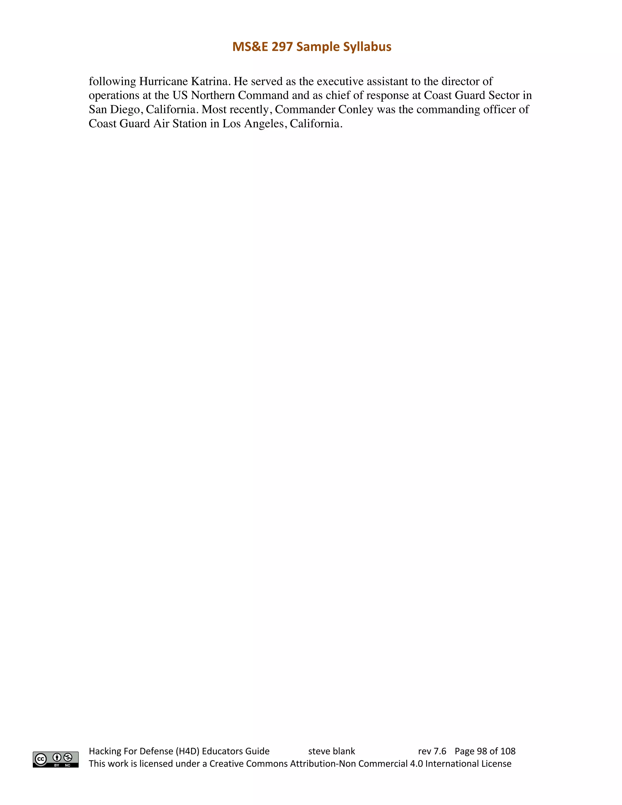 MS&E 297 Sample Syllabus
Hacking For Defense (H4D) Educators Guide steve blank rev 7.6 Page 98 of 108
This work is licensed under a Creative Commons Attribution-Non Commercial 4.0 International License
following Hurricane Katrina. He served as the executive assistant to the director of
operations at the US Northern Command and as chief of response at Coast Guard Sector in
San Diego, California. Most recently, Commander Conley was the commanding officer of
Coast Guard Air Station in Los Angeles, California.
 
