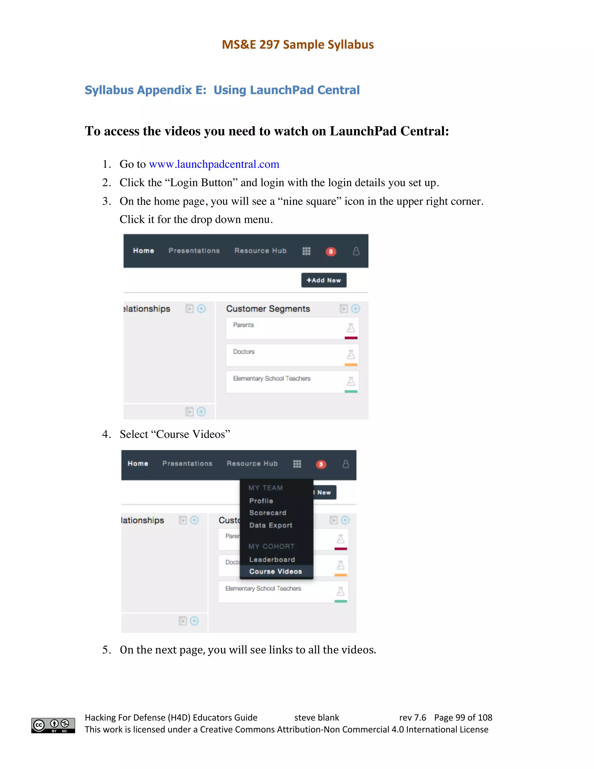 MS&E 297 Sample Syllabus
Hacking For Defense (H4D) Educators Guide steve blank rev 7.6 Page 99 of 108
This work is licensed under a Creative Commons Attribution-Non Commercial 4.0 International License
Syllabus Appendix E: Using LaunchPad Central
To access the videos you need to watch on LaunchPad Central:
1. Go to www.launchpadcentral.com  
2. Click the “Login Button” and login with the login details you set up.  
3. On the home page, you will see a “nine square” icon in the upper right corner.
Click it for the drop down menu.  
4. Select “Course Videos”
5. On	the	next	page,	you	will	see	links	to	all	the	videos.	
 