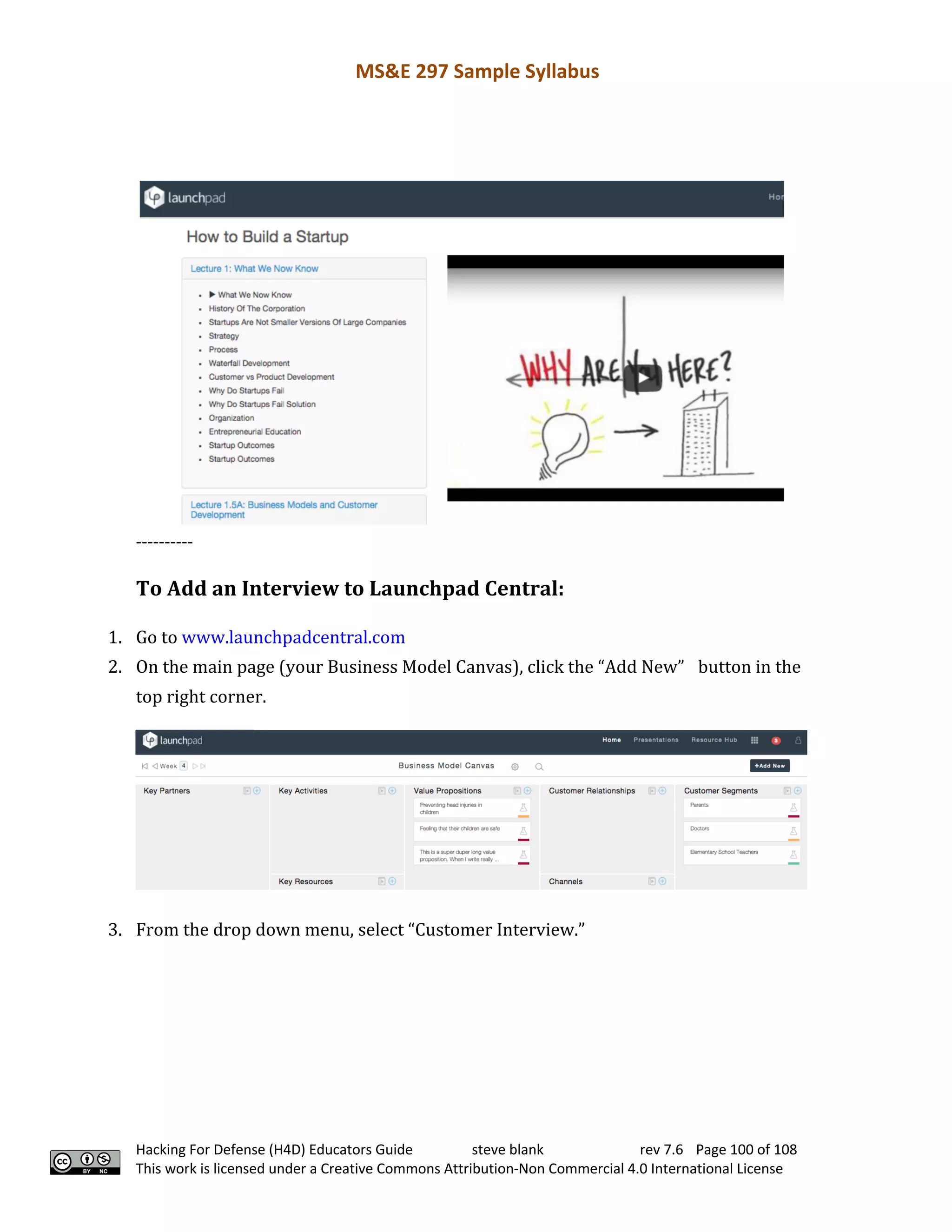 MS&E 297 Sample Syllabus
Hacking For Defense (H4D) Educators Guide steve blank rev 7.6 Page 100 of 108
This work is licensed under a Creative Commons Attribution-Non Commercial 4.0 International License
----------
To	Add	an	Interview	to	Launchpad	Central:
1. Go	to	www.launchpadcentral.com	 	
2. On	the	main	page	(your	Business	Model	Canvas),	click	the	“Add	New”	 button	in	the	
top	right	corner.	 	
3. From	the	drop	down	menu,	select	“Customer	Interview.”	 	
	
	
 