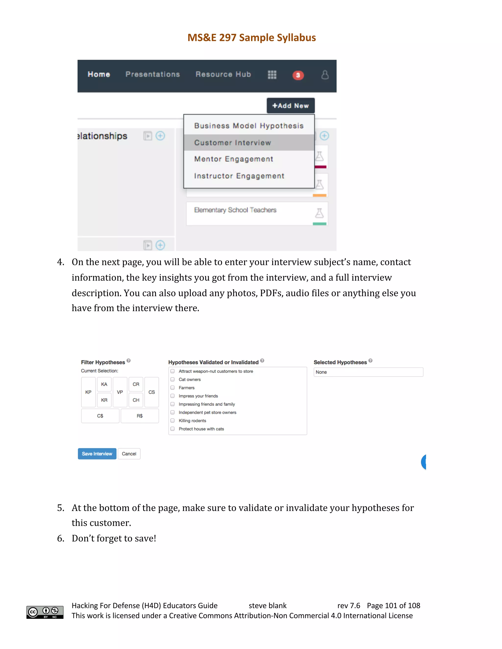 MS&E 297 Sample Syllabus
Hacking For Defense (H4D) Educators Guide steve blank rev 7.6 Page 101 of 108
This work is licensed under a Creative Commons Attribution-Non Commercial 4.0 International License
4. On	the	next	page,	you	will	be	able	to	enter	your	interview	subject’s	name,	contact	
information,	the	key	insights	you	got	from	the	interview,	and	a	full	interview	
description.	You	can	also	upload	any	photos,	PDFs,	audio	files	or	anything	else	you	
have	from	the	interview	there.	 	
5. At	the	bottom	of	the	page,	make	sure	to	validate	or	invalidate	your	hypotheses	for	
this	customer.	 	
6. Don’t	forget	to	save!	 	
 