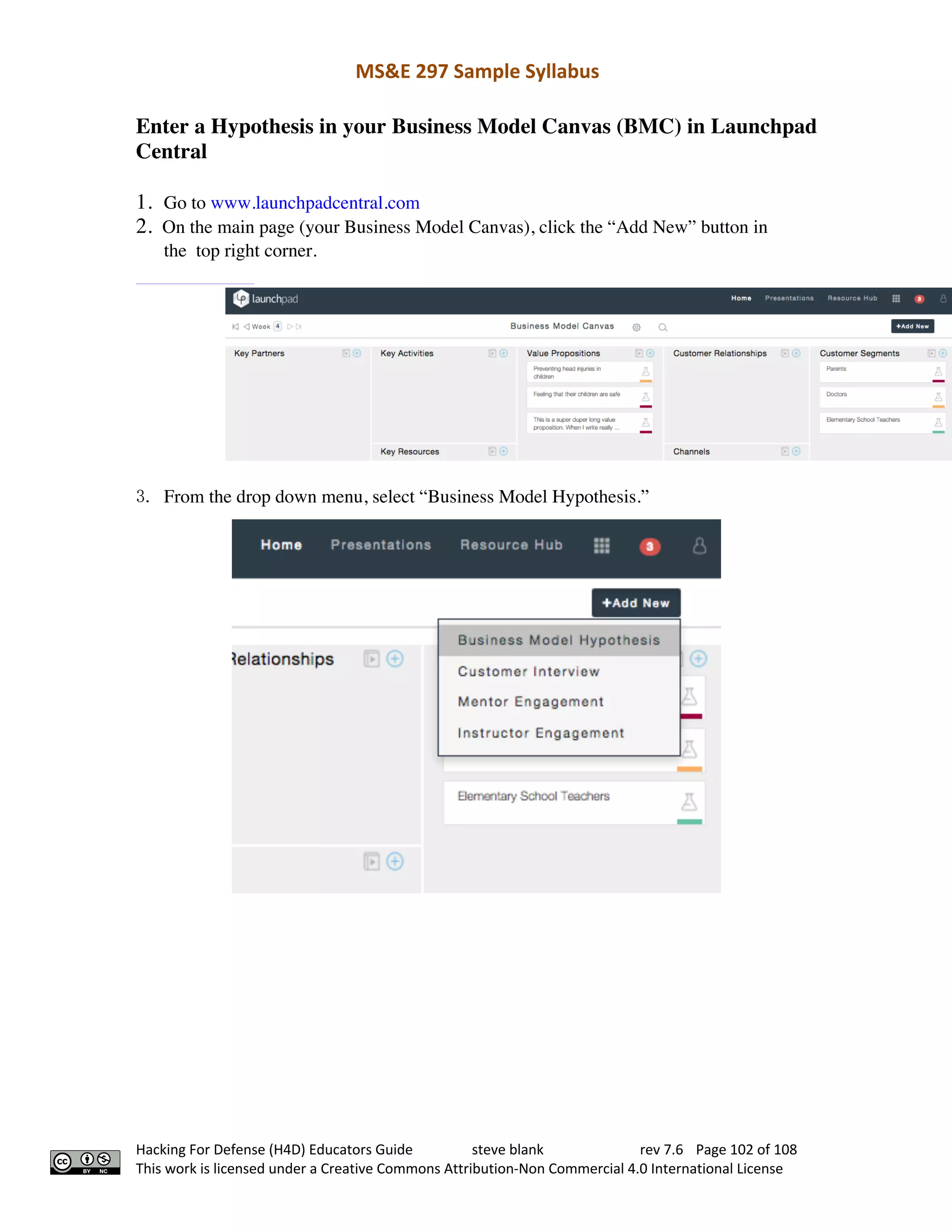 MS&E 297 Sample Syllabus
Hacking For Defense (H4D) Educators Guide steve blank rev 7.6 Page 102 of 108
This work is licensed under a Creative Commons Attribution-Non Commercial 4.0 International License
Enter a Hypothesis in your Business Model Canvas (BMC) in Launchpad
Central
1. Go to www.launchpadcentral.com
2. On the main page (your Business Model Canvas), click the “Add New” button in
the top right corner.  
3. From the drop down menu, select “Business Model Hypothesis.”  
 