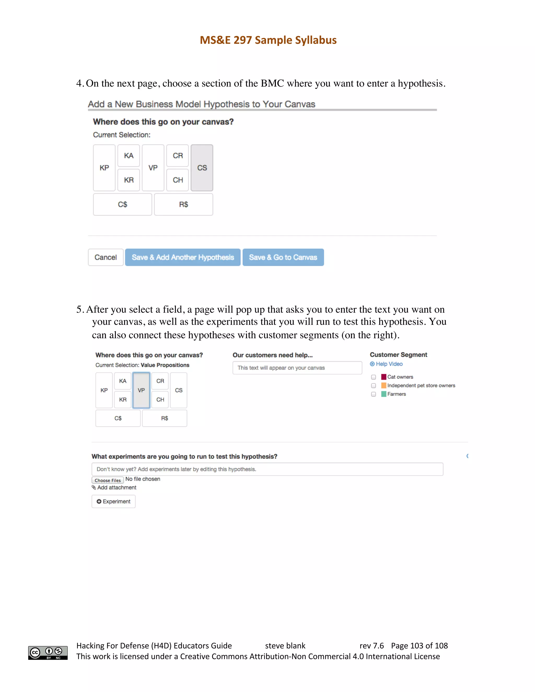 MS&E 297 Sample Syllabus
Hacking For Defense (H4D) Educators Guide steve blank rev 7.6 Page 103 of 108
This work is licensed under a Creative Commons Attribution-Non Commercial 4.0 International License
4. On the next page, choose a section of the BMC where you want to enter a hypothesis.  
5. After you select a field, a page will pop up that asks you to enter the text you want on
your canvas, as well as the experiments that you will run to test this hypothesis. You
can also connect these hypotheses with customer segments (on the right).  
 