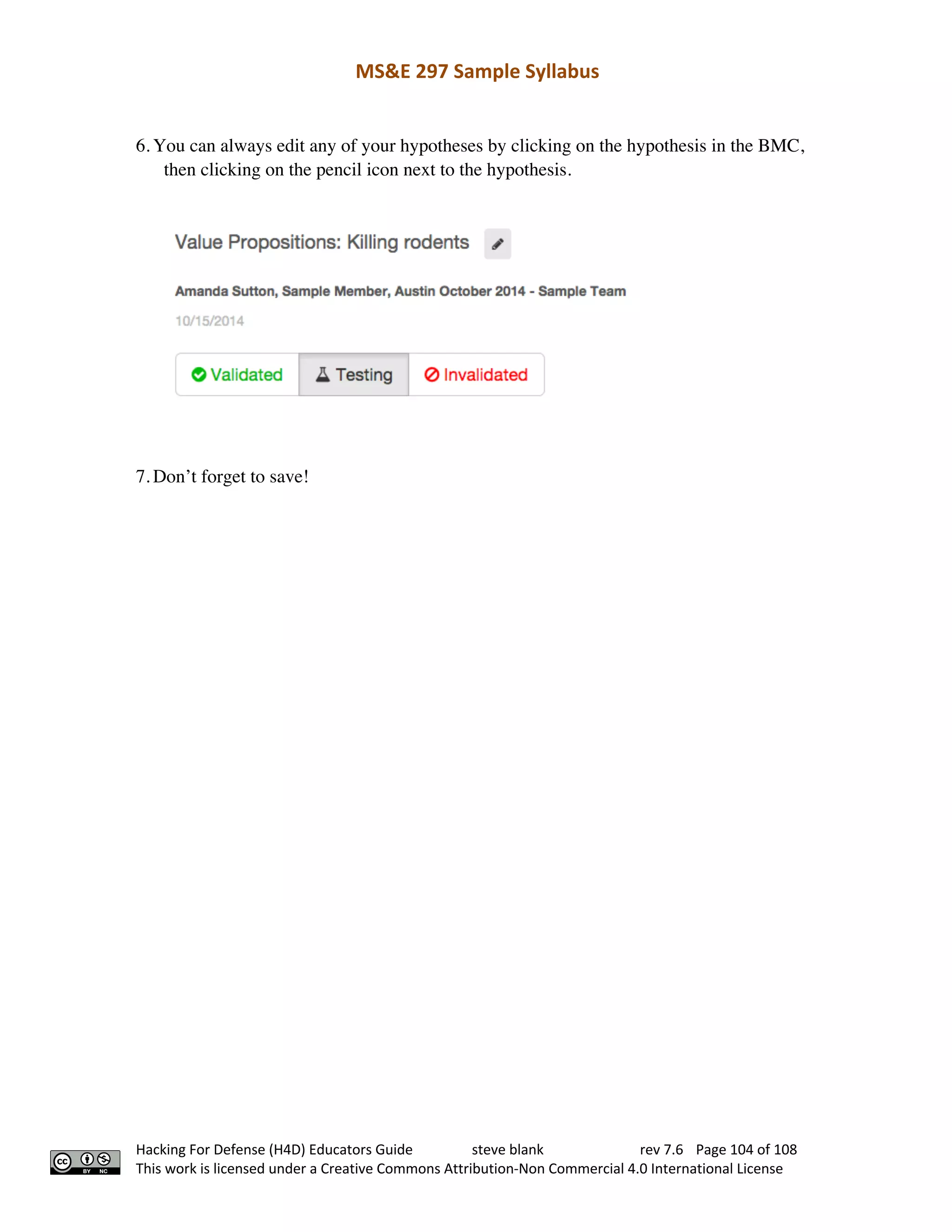 MS&E 297 Sample Syllabus
Hacking For Defense (H4D) Educators Guide steve blank rev 7.6 Page 104 of 108
This work is licensed under a Creative Commons Attribution-Non Commercial 4.0 International License
6. You can always edit any of your hypotheses by clicking on the hypothesis in the BMC,
then clicking on the pencil icon next to the hypothesis.  
7. Don’t forget to save!
 