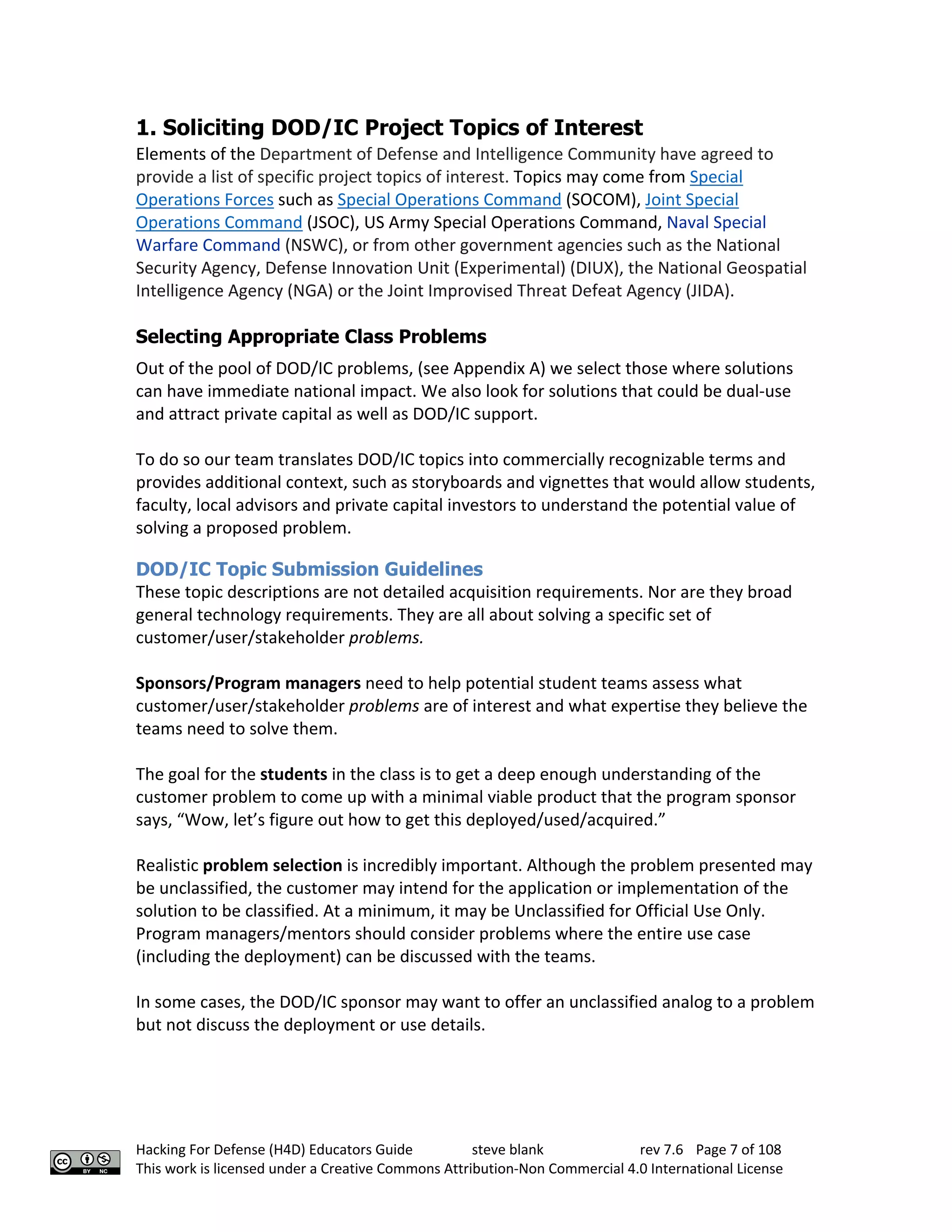 Hacking For Defense (H4D) Educators Guide steve blank rev 7.6 Page 7 of 108
This work is licensed under a Creative Commons Attribution-Non Commercial 4.0 International License
1. Soliciting DOD/IC Project Topics of Interest
Elements of the Department of Defense and Intelligence Community have agreed to
provide a list of specific project topics of interest. Topics may come from Special
Operations Forces such as Special Operations Command (SOCOM), Joint Special
Operations Command (JSOC), US Army Special Operations Command, Naval Special
Warfare Command (NSWC), or from other government agencies such as the National
Security Agency, Defense Innovation Unit (Experimental) (DIUX), the National Geospatial
Intelligence Agency (NGA) or the Joint Improvised Threat Defeat Agency (JIDA).
Selecting Appropriate Class Problems
Out of the pool of DOD/IC problems, (see Appendix A) we select those where solutions
can have immediate national impact. We also look for solutions that could be dual-use
and attract private capital as well as DOD/IC support.
To do so our team translates DOD/IC topics into commercially recognizable terms and
provides additional context, such as storyboards and vignettes that would allow students,
faculty, local advisors and private capital investors to understand the potential value of
solving a proposed problem.
DOD/IC Topic Submission Guidelines
These topic descriptions are not detailed acquisition requirements. Nor are they broad
general technology requirements. They are all about solving a specific set of
customer/user/stakeholder problems.
Sponsors/Program managers need to help potential student teams assess what
customer/user/stakeholder problems are of interest and what expertise they believe the
teams need to solve them.
The goal for the students in the class is to get a deep enough understanding of the
customer problem to come up with a minimal viable product that the program sponsor
says, “Wow, let’s figure out how to get this deployed/used/acquired.”
Realistic problem selection is incredibly important. Although the problem presented may
be unclassified, the customer may intend for the application or implementation of the
solution to be classified. At a minimum, it may be Unclassified for Official Use Only.
Program managers/mentors should consider problems where the entire use case
(including the deployment) can be discussed with the teams.
In some cases, the DOD/IC sponsor may want to offer an unclassified analog to a problem
but not discuss the deployment or use details.
 