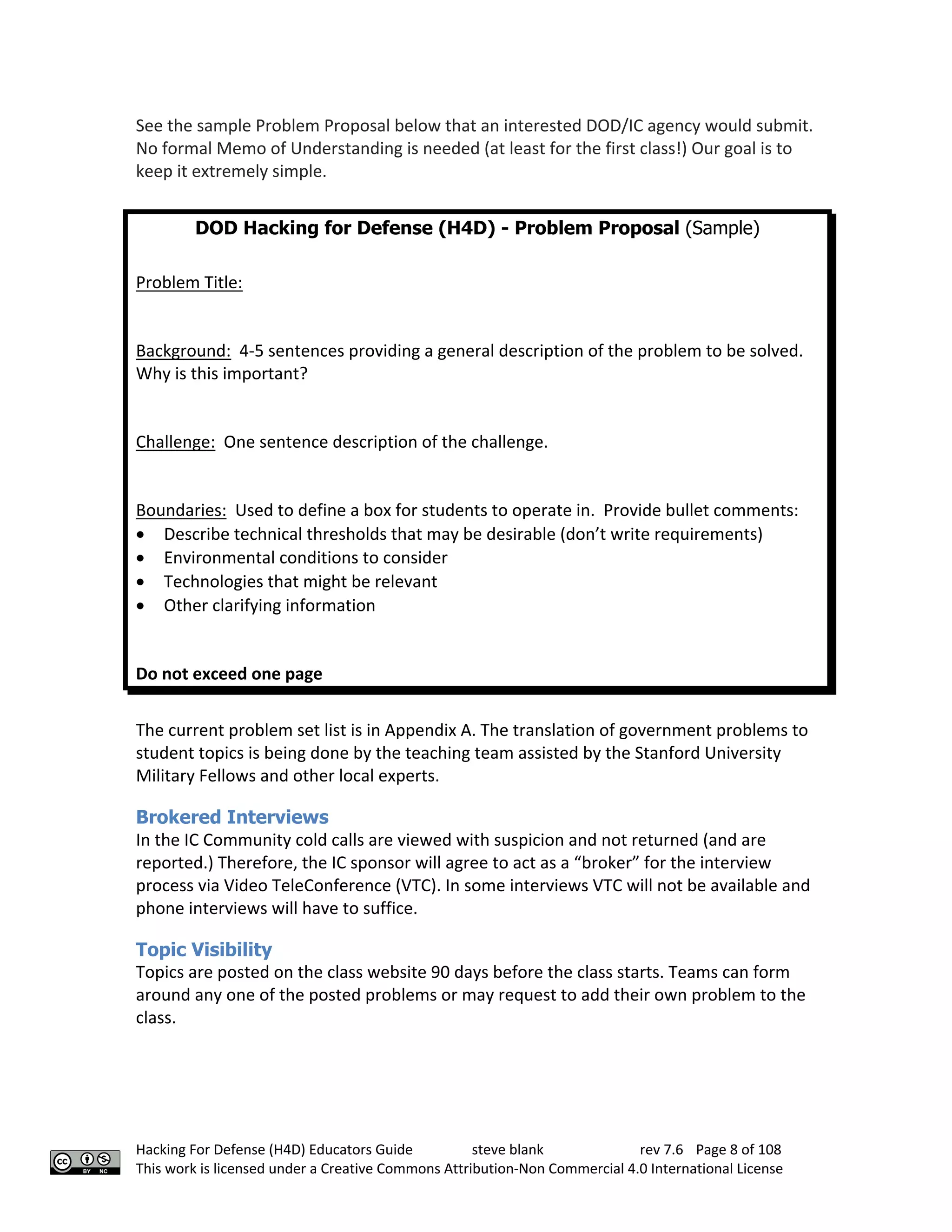 Hacking For Defense (H4D) Educators Guide steve blank rev 7.6 Page 8 of 108
This work is licensed under a Creative Commons Attribution-Non Commercial 4.0 International License
See the sample Problem Proposal below that an interested DOD/IC agency would submit.
No formal Memo of Understanding is needed (at least for the first class!) Our goal is to
keep it extremely simple.
DOD Hacking for Defense (H4D) - Problem Proposal (Sample)
Problem Title:
Background: 4-5 sentences providing a general description of the problem to be solved.
Why is this important?
Challenge: One sentence description of the challenge.
Boundaries: Used to define a box for students to operate in. Provide bullet comments:
• Describe technical thresholds that may be desirable (don’t write requirements)
• Environmental conditions to consider
• Technologies that might be relevant
• Other clarifying information
Do not exceed one page
The current problem set list is in Appendix A. The translation of government problems to
student topics is being done by the teaching team assisted by the Stanford University
Military Fellows and other local experts.
Brokered Interviews
In the IC Community cold calls are viewed with suspicion and not returned (and are
reported.) Therefore, the IC sponsor will agree to act as a “broker” for the interview
process via Video TeleConference (VTC). In some interviews VTC will not be available and
phone interviews will have to suffice.
Topic Visibility
Topics are posted on the class website 90 days before the class starts. Teams can form
around any one of the posted problems or may request to add their own problem to the
class.
 