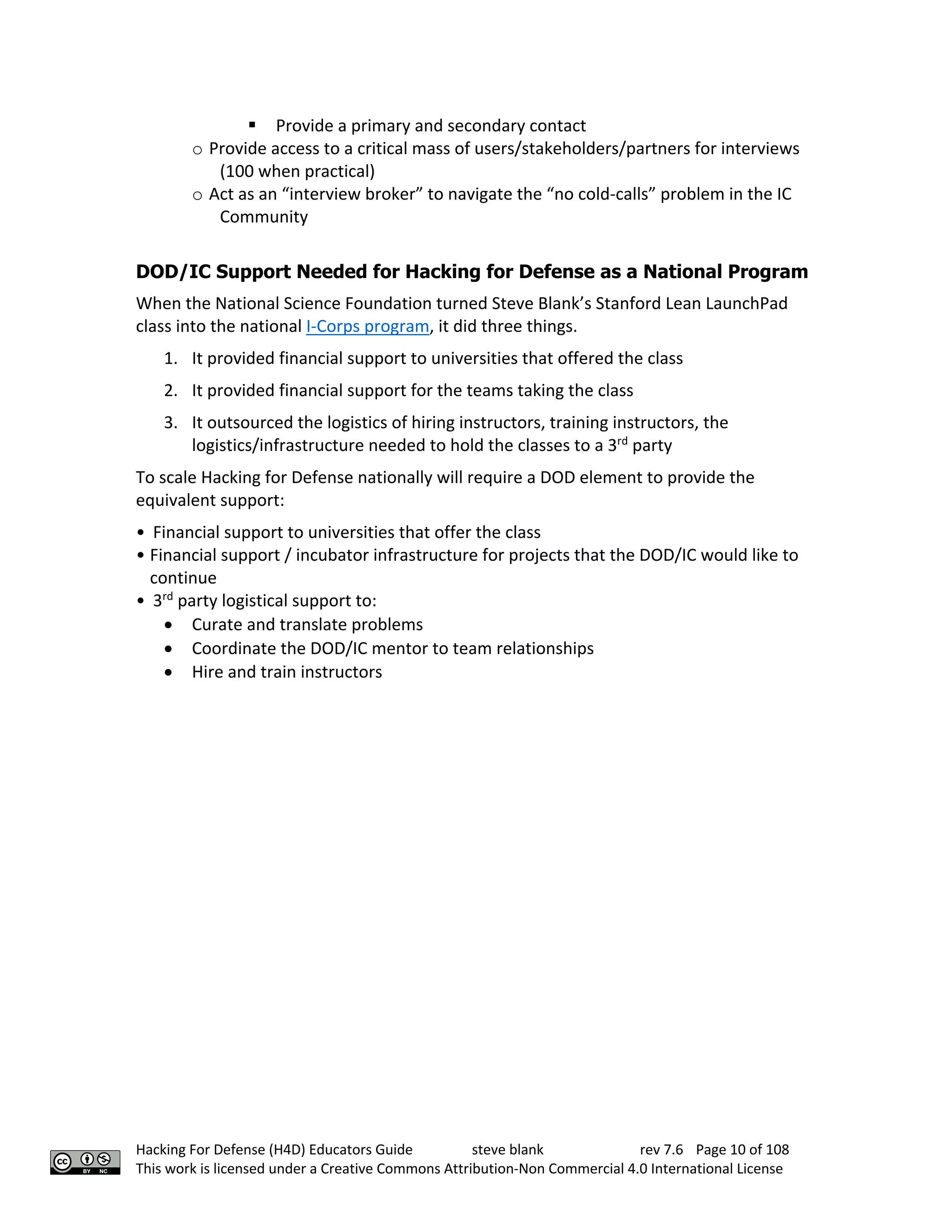 Hacking For Defense (H4D) Educators Guide steve blank rev 7.6 Page 10 of 108
This work is licensed under a Creative Commons Attribution-Non Commercial 4.0 International License
§ Provide a primary and secondary contact
o Provide access to a critical mass of users/stakeholders/partners for interviews
(100 when practical)
o Act as an “interview broker” to navigate the “no cold-calls” problem in the IC
Community
DOD/IC Support Needed for Hacking for Defense as a National Program
When the National Science Foundation turned Steve Blank’s Stanford Lean LaunchPad
class into the national I-Corps program, it did three things.
1. It provided financial support to universities that offered the class
2. It provided financial support for the teams taking the class
3. It outsourced the logistics of hiring instructors, training instructors, the
logistics/infrastructure needed to hold the classes to a 3rd
party
To scale Hacking for Defense nationally will require a DOD element to provide the
equivalent support:
• Financial support to universities that offer the class
• Financial support / incubator infrastructure for projects that the DOD/IC would like to
continue
• 3rd
party logistical support to:
• Curate and translate problems
• Coordinate the DOD/IC mentor to team relationships
• Hire and train instructors
 