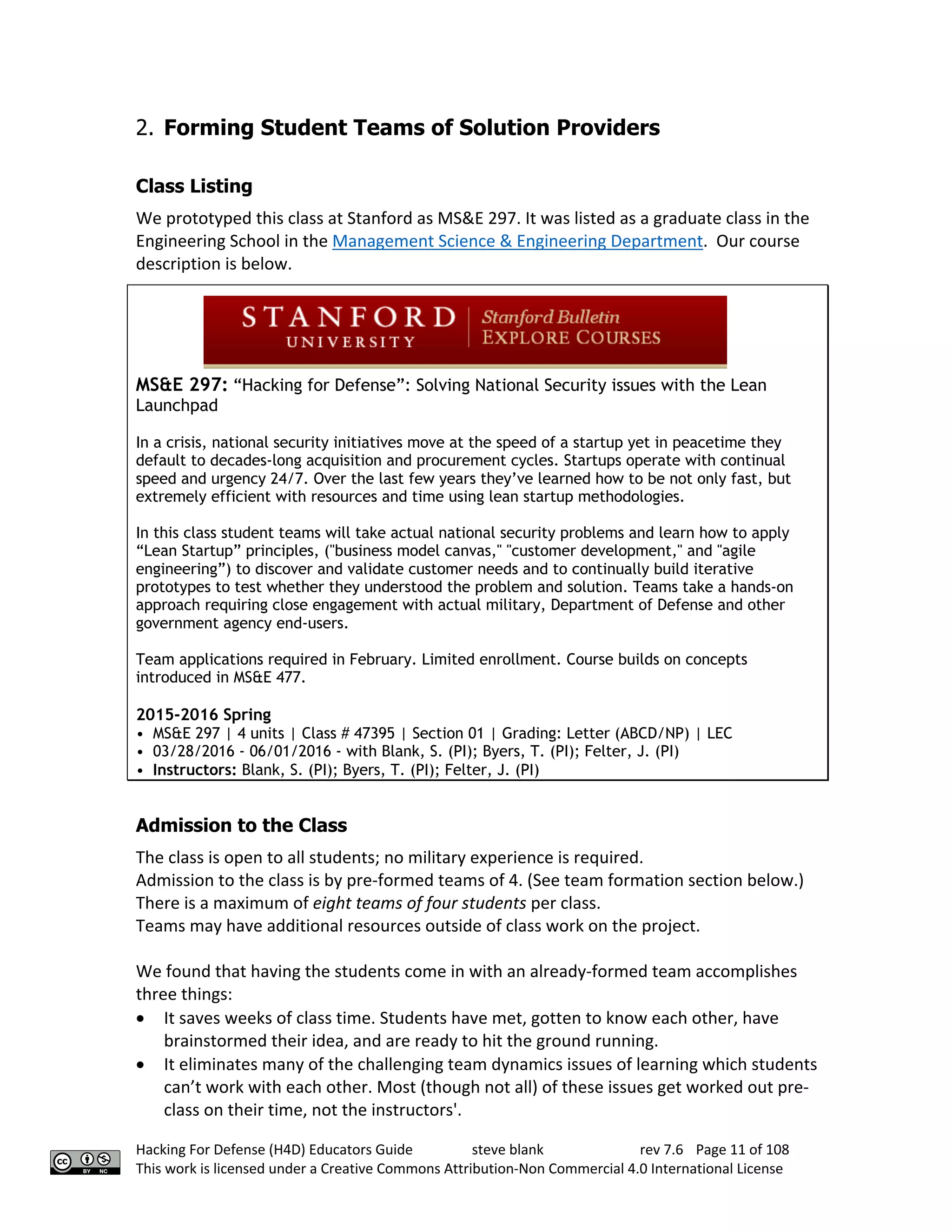 Hacking For Defense (H4D) Educators Guide steve blank rev 7.6 Page 11 of 108
This work is licensed under a Creative Commons Attribution-Non Commercial 4.0 International License
2. Forming Student Teams of Solution Providers
Class Listing
We prototyped this class at Stanford as MS&E 297. It was listed as a graduate class in the
Engineering School in the Management Science & Engineering Department. Our course
description is below.
MS&E 297: “Hacking for Defense”: Solving National Security issues with the Lean
Launchpad
In a crisis, national security initiatives move at the speed of a startup yet in peacetime they
default to decades-long acquisition and procurement cycles. Startups operate with continual
speed and urgency 24/7. Over the last few years they’ve learned how to be not only fast, but
extremely efficient with resources and time using lean startup methodologies.
In this class student teams will take actual national security problems and learn how to apply
“Lean Startup” principles, ("business model canvas," "customer development," and "agile
engineering”) to discover and validate customer needs and to continually build iterative
prototypes to test whether they understood the problem and solution. Teams take a hands-on
approach requiring close engagement with actual military, Department of Defense and other
government agency end-users.
Team applications required in February. Limited enrollment. Course builds on concepts
introduced in MS&E 477.
2015-2016 Spring
• MS&E 297 | 4 units | Class # 47395 | Section 01 | Grading: Letter (ABCD/NP) | LEC
• 03/28/2016 - 06/01/2016 - with Blank, S. (PI); Byers, T. (PI); Felter, J. (PI)
• Instructors: Blank, S. (PI); Byers, T. (PI); Felter, J. (PI)
Admission to the Class
The class is open to all students; no military experience is required.
Admission to the class is by pre-formed teams of 4. (See team formation section below.)
There is a maximum of eight teams of four students per class.
Teams may have additional resources outside of class work on the project.
We found that having the students come in with an already-formed team accomplishes
three things:
• It saves weeks of class time. Students have met, gotten to know each other, have
brainstormed their idea, and are ready to hit the ground running.
• It eliminates many of the challenging team dynamics issues of learning which students
can’t work with each other. Most (though not all) of these issues get worked out pre-
class on their time, not the instructors'.
 