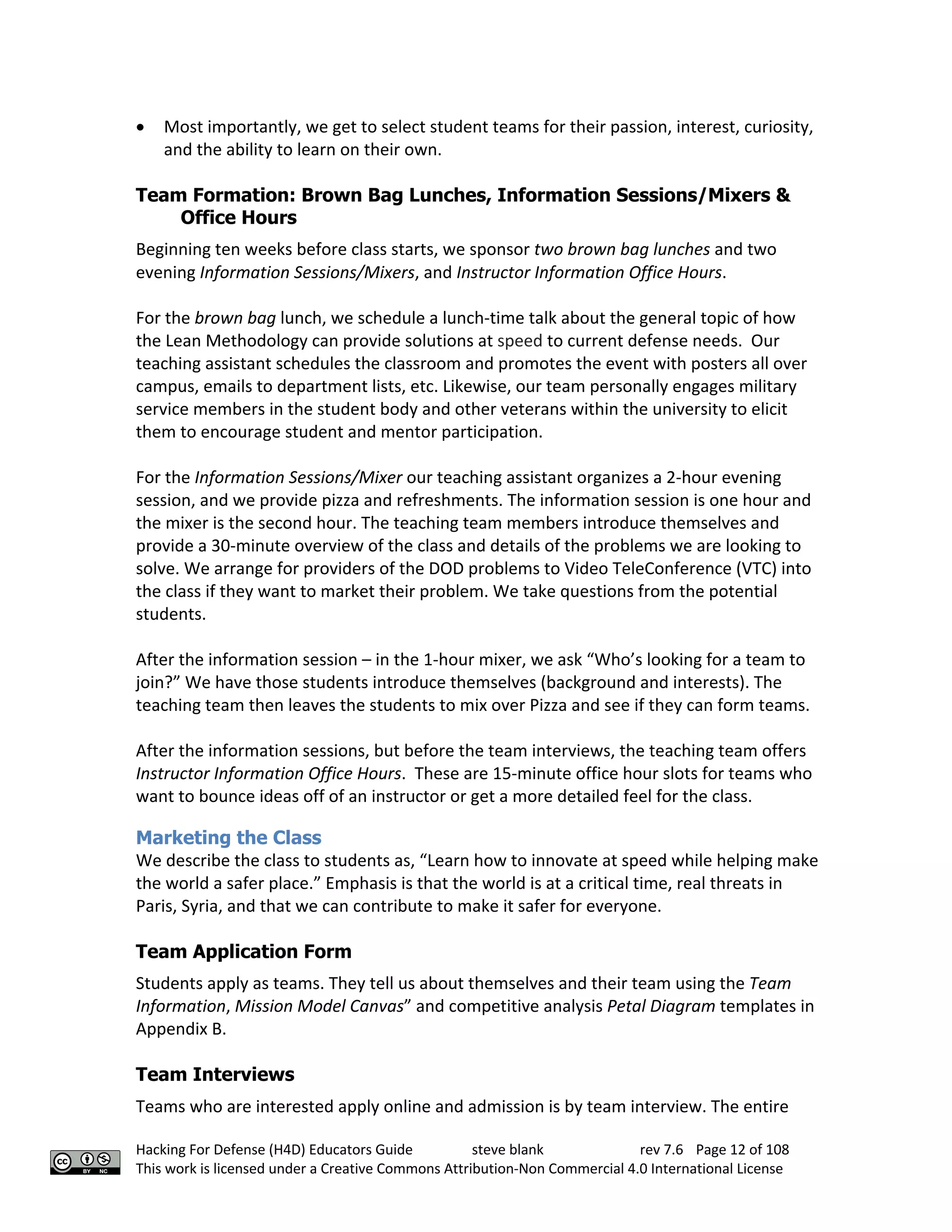 Hacking For Defense (H4D) Educators Guide steve blank rev 7.6 Page 12 of 108
This work is licensed under a Creative Commons Attribution-Non Commercial 4.0 International License
• Most importantly, we get to select student teams for their passion, interest, curiosity,
and the ability to learn on their own.
Team Formation: Brown Bag Lunches, Information Sessions/Mixers &
Office Hours
Beginning ten weeks before class starts, we sponsor two brown bag lunches and two
evening Information Sessions/Mixers, and Instructor Information Office Hours.
For the brown bag lunch, we schedule a lunch-time talk about the general topic of how
the Lean Methodology can provide solutions at speed to current defense needs. Our
teaching assistant schedules the classroom and promotes the event with posters all over
campus, emails to department lists, etc. Likewise, our team personally engages military
service members in the student body and other veterans within the university to elicit
them to encourage student and mentor participation.
For the Information Sessions/Mixer our teaching assistant organizes a 2-hour evening
session, and we provide pizza and refreshments. The information session is one hour and
the mixer is the second hour. The teaching team members introduce themselves and
provide a 30-minute overview of the class and details of the problems we are looking to
solve. We arrange for providers of the DOD problems to Video TeleConference (VTC) into
the class if they want to market their problem. We take questions from the potential
students.
After the information session – in the 1-hour mixer, we ask “Who’s looking for a team to
join?” We have those students introduce themselves (background and interests). The
teaching team then leaves the students to mix over Pizza and see if they can form teams.
After the information sessions, but before the team interviews, the teaching team offers
Instructor Information Office Hours. These are 15-minute office hour slots for teams who
want to bounce ideas off of an instructor or get a more detailed feel for the class.
Marketing the Class
We describe the class to students as, “Learn how to innovate at speed while helping make
the world a safer place.” Emphasis is that the world is at a critical time, real threats in
Paris, Syria, and that we can contribute to make it safer for everyone.
Team Application Form
Students apply as teams. They tell us about themselves and their team using the Team
Information, Mission Model Canvas” and competitive analysis Petal Diagram templates in
Appendix B.
Team Interviews
Teams who are interested apply online and admission is by team interview. The entire
 