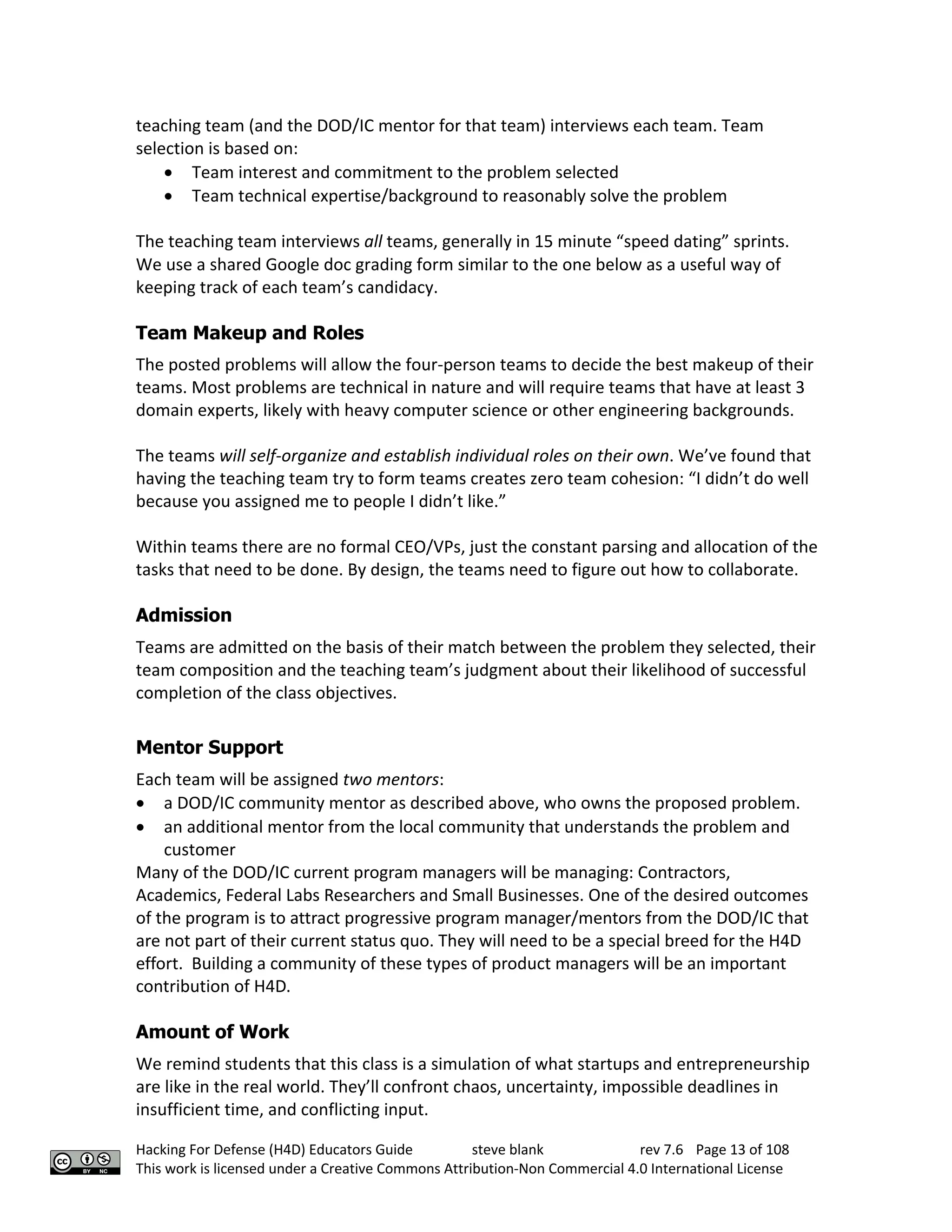 Hacking For Defense (H4D) Educators Guide steve blank rev 7.6 Page 13 of 108
This work is licensed under a Creative Commons Attribution-Non Commercial 4.0 International License
teaching team (and the DOD/IC mentor for that team) interviews each team. Team
selection is based on:
• Team interest and commitment to the problem selected
• Team technical expertise/background to reasonably solve the problem
The teaching team interviews all teams, generally in 15 minute “speed dating” sprints.
We use a shared Google doc grading form similar to the one below as a useful way of
keeping track of each team’s candidacy.
Team Makeup and Roles
The posted problems will allow the four-person teams to decide the best makeup of their
teams. Most problems are technical in nature and will require teams that have at least 3
domain experts, likely with heavy computer science or other engineering backgrounds.
The teams will self-organize and establish individual roles on their own. We’ve found that
having the teaching team try to form teams creates zero team cohesion: “I didn’t do well
because you assigned me to people I didn’t like.”
Within teams there are no formal CEO/VPs, just the constant parsing and allocation of the
tasks that need to be done. By design, the teams need to figure out how to collaborate.
Admission
Teams are admitted on the basis of their match between the problem they selected, their
team composition and the teaching team’s judgment about their likelihood of successful
completion of the class objectives.
Mentor Support
Each team will be assigned two mentors:
• a DOD/IC community mentor as described above, who owns the proposed problem.
• an additional mentor from the local community that understands the problem and
customer
Many of the DOD/IC current program managers will be managing: Contractors,
Academics, Federal Labs Researchers and Small Businesses. One of the desired outcomes
of the program is to attract progressive program manager/mentors from the DOD/IC that
are not part of their current status quo. They will need to be a special breed for the H4D
effort. Building a community of these types of product managers will be an important
contribution of H4D.
Amount of Work
We remind students that this class is a simulation of what startups and entrepreneurship
are like in the real world. They’ll confront chaos, uncertainty, impossible deadlines in
insufficient time, and conflicting input.
 