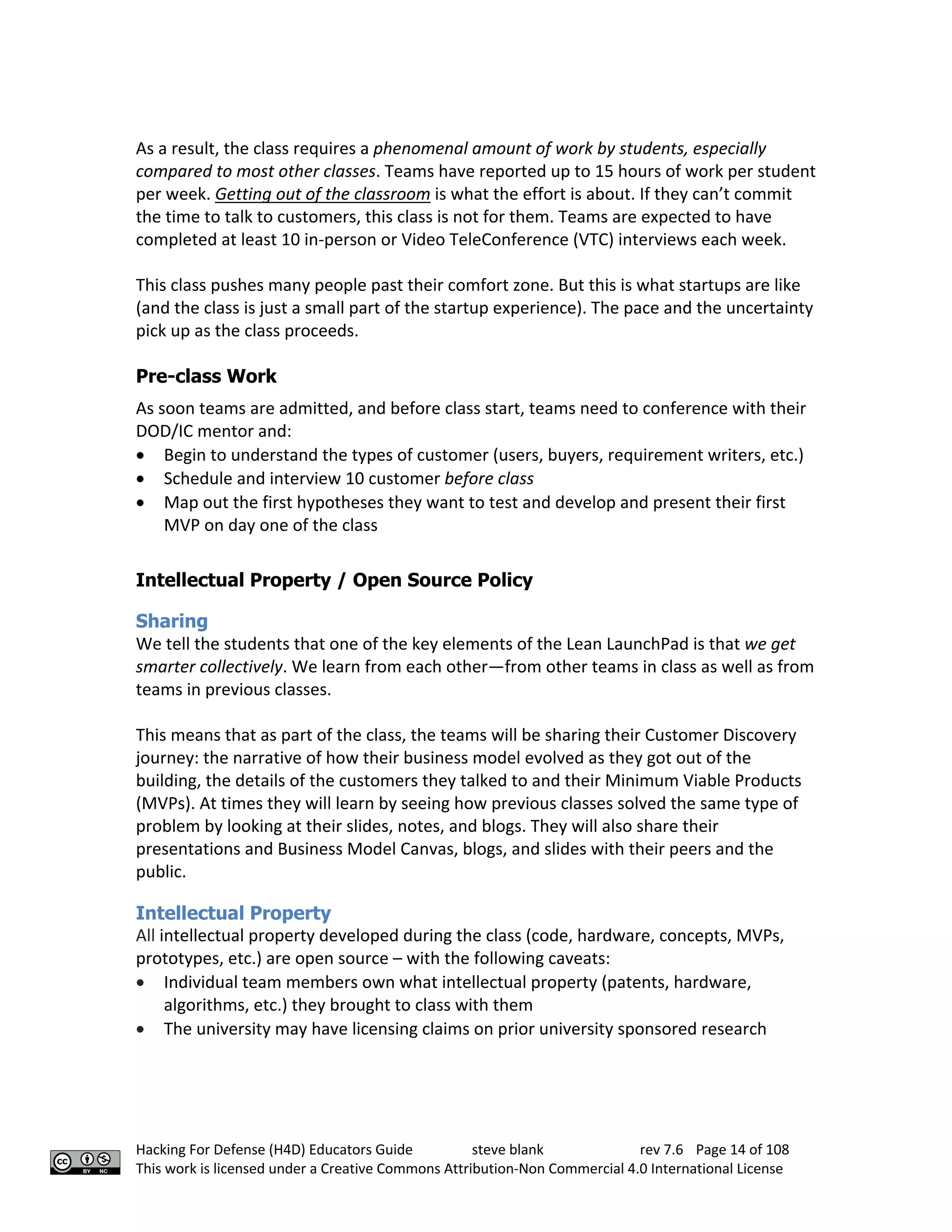 Hacking For Defense (H4D) Educators Guide steve blank rev 7.6 Page 14 of 108
This work is licensed under a Creative Commons Attribution-Non Commercial 4.0 International License
As a result, the class requires a phenomenal amount of work by students, especially
compared to most other classes. Teams have reported up to 15 hours of work per student
per week. Getting out of the classroom is what the effort is about. If they can’t commit
the time to talk to customers, this class is not for them. Teams are expected to have
completed at least 10 in-person or Video TeleConference (VTC) interviews each week.
This class pushes many people past their comfort zone. But this is what startups are like
(and the class is just a small part of the startup experience). The pace and the uncertainty
pick up as the class proceeds.
Pre-class Work
As soon teams are admitted, and before class start, teams need to conference with their
DOD/IC mentor and:
• Begin to understand the types of customer (users, buyers, requirement writers, etc.)
• Schedule and interview 10 customer before class
• Map out the first hypotheses they want to test and develop and present their first
MVP on day one of the class
Intellectual Property / Open Source Policy
Sharing
We tell the students that one of the key elements of the Lean LaunchPad is that we get
smarter collectively. We learn from each other—from other teams in class as well as from
teams in previous classes.
This means that as part of the class, the teams will be sharing their Customer Discovery
journey: the narrative of how their business model evolved as they got out of the
building, the details of the customers they talked to and their Minimum Viable Products
(MVPs). At times they will learn by seeing how previous classes solved the same type of
problem by looking at their slides, notes, and blogs. They will also share their
presentations and Business Model Canvas, blogs, and slides with their peers and the
public.
Intellectual Property
All intellectual property developed during the class (code, hardware, concepts, MVPs,
prototypes, etc.) are open source – with the following caveats:
• Individual team members own what intellectual property (patents, hardware,
algorithms, etc.) they brought to class with them
• The university may have licensing claims on prior university sponsored research
 