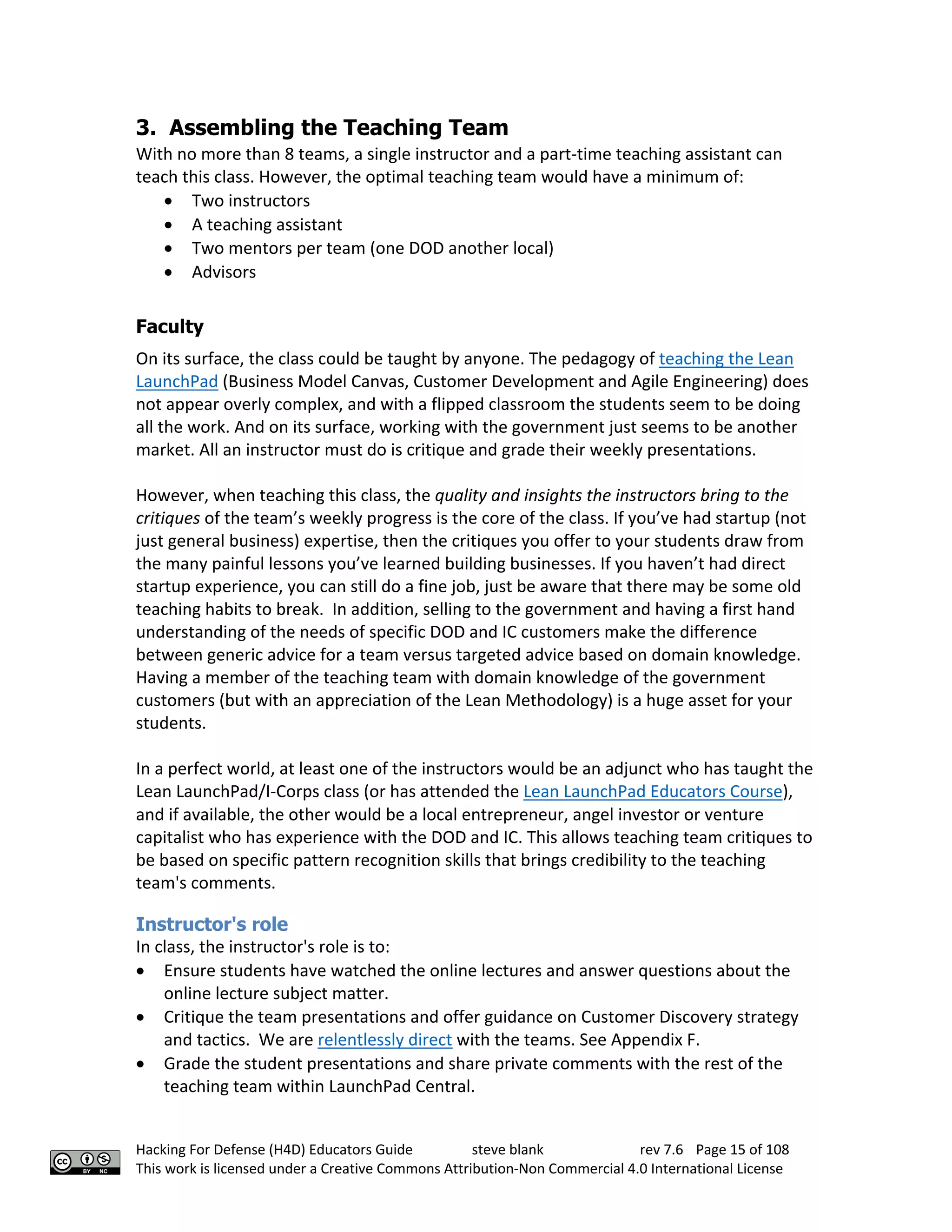 Hacking For Defense (H4D) Educators Guide steve blank rev 7.6 Page 15 of 108
This work is licensed under a Creative Commons Attribution-Non Commercial 4.0 International License
3. Assembling the Teaching Team
With no more than 8 teams, a single instructor and a part-time teaching assistant can
teach this class. However, the optimal teaching team would have a minimum of:
• Two instructors
• A teaching assistant
• Two mentors per team (one DOD another local)
• Advisors
Faculty
On its surface, the class could be taught by anyone. The pedagogy of teaching the Lean
LaunchPad (Business Model Canvas, Customer Development and Agile Engineering) does
not appear overly complex, and with a flipped classroom the students seem to be doing
all the work. And on its surface, working with the government just seems to be another
market. All an instructor must do is critique and grade their weekly presentations.
However, when teaching this class, the quality and insights the instructors bring to the
critiques of the team’s weekly progress is the core of the class. If you’ve had startup (not
just general business) expertise, then the critiques you offer to your students draw from
the many painful lessons you’ve learned building businesses. If you haven’t had direct
startup experience, you can still do a fine job, just be aware that there may be some old
teaching habits to break. In addition, selling to the government and having a first hand
understanding of the needs of specific DOD and IC customers make the difference
between generic advice for a team versus targeted advice based on domain knowledge.
Having a member of the teaching team with domain knowledge of the government
customers (but with an appreciation of the Lean Methodology) is a huge asset for your
students.
In a perfect world, at least one of the instructors would be an adjunct who has taught the
Lean LaunchPad/I-Corps class (or has attended the Lean LaunchPad Educators Course),
and if available, the other would be a local entrepreneur, angel investor or venture
capitalist who has experience with the DOD and IC. This allows teaching team critiques to
be based on specific pattern recognition skills that brings credibility to the teaching
team's comments.
Instructor's role
In class, the instructor's role is to:
• Ensure students have watched the online lectures and answer questions about the
online lecture subject matter.
• Critique the team presentations and offer guidance on Customer Discovery strategy
and tactics. We are relentlessly direct with the teams. See Appendix F.
• Grade the student presentations and share private comments with the rest of the
teaching team within LaunchPad Central.
 