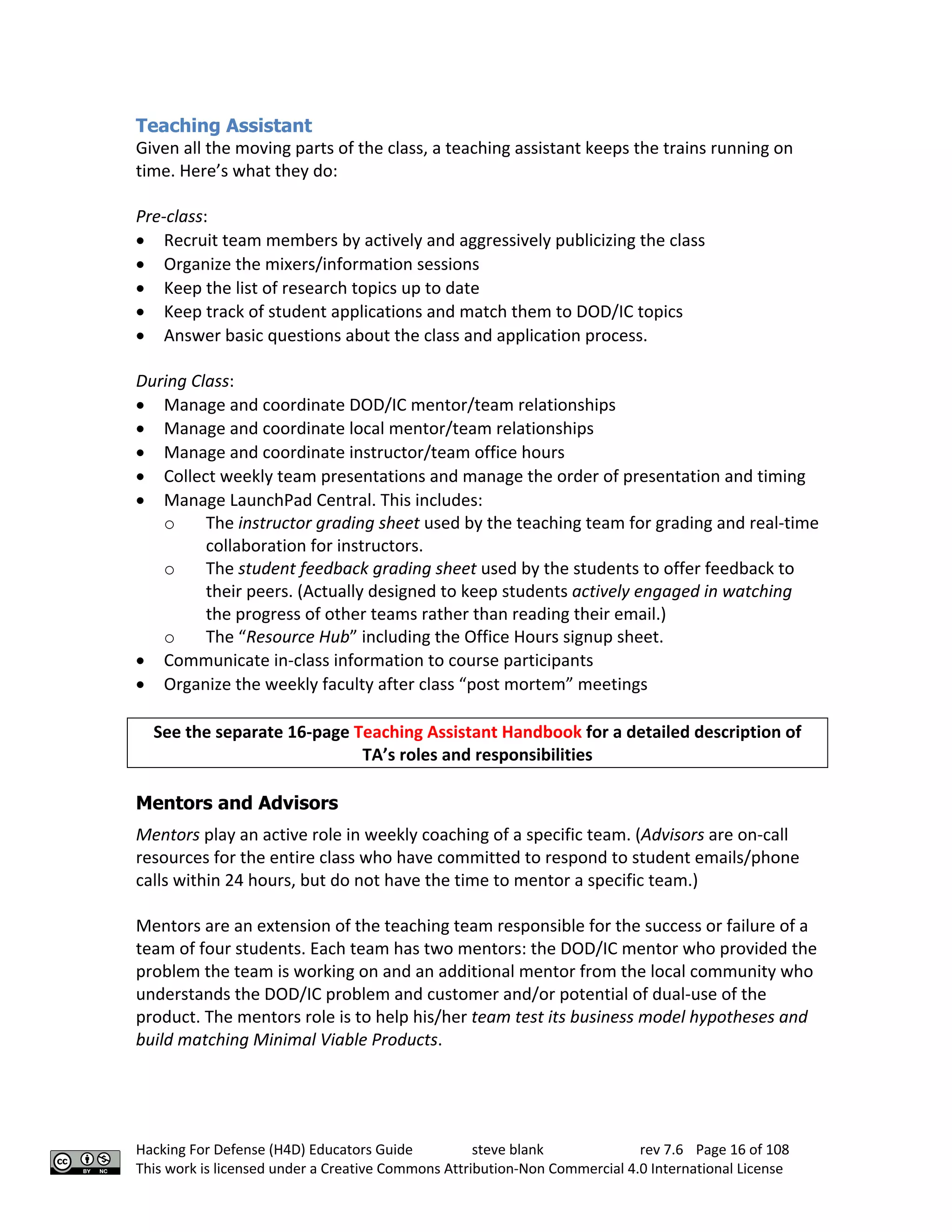 Hacking For Defense (H4D) Educators Guide steve blank rev 7.6 Page 16 of 108
This work is licensed under a Creative Commons Attribution-Non Commercial 4.0 International License
Teaching Assistant
Given all the moving parts of the class, a teaching assistant keeps the trains running on
time. Here’s what they do:
Pre-class:
• Recruit team members by actively and aggressively publicizing the class
• Organize the mixers/information sessions
• Keep the list of research topics up to date
• Keep track of student applications and match them to DOD/IC topics
• Answer basic questions about the class and application process.
During Class:
• Manage and coordinate DOD/IC mentor/team relationships
• Manage and coordinate local mentor/team relationships
• Manage and coordinate instructor/team office hours
• Collect weekly team presentations and manage the order of presentation and timing
• Manage LaunchPad Central. This includes:
o The instructor grading sheet used by the teaching team for grading and real-time
collaboration for instructors.
o The student feedback grading sheet used by the students to offer feedback to
their peers. (Actually designed to keep students actively engaged in watching
the progress of other teams rather than reading their email.)
o The “Resource Hub” including the Office Hours signup sheet.
• Communicate in-class information to course participants
• Organize the weekly faculty after class “post mortem” meetings
See the separate 16-page Teaching Assistant Handbook for a detailed description of
TA’s roles and responsibilities
Mentors and Advisors
Mentors play an active role in weekly coaching of a specific team. (Advisors are on-call
resources for the entire class who have committed to respond to student emails/phone
calls within 24 hours, but do not have the time to mentor a specific team.)
Mentors are an extension of the teaching team responsible for the success or failure of a
team of four students. Each team has two mentors: the DOD/IC mentor who provided the
problem the team is working on and an additional mentor from the local community who
understands the DOD/IC problem and customer and/or potential of dual-use of the
product. The mentors role is to help his/her team test its business model hypotheses and
build matching Minimal Viable Products.
 