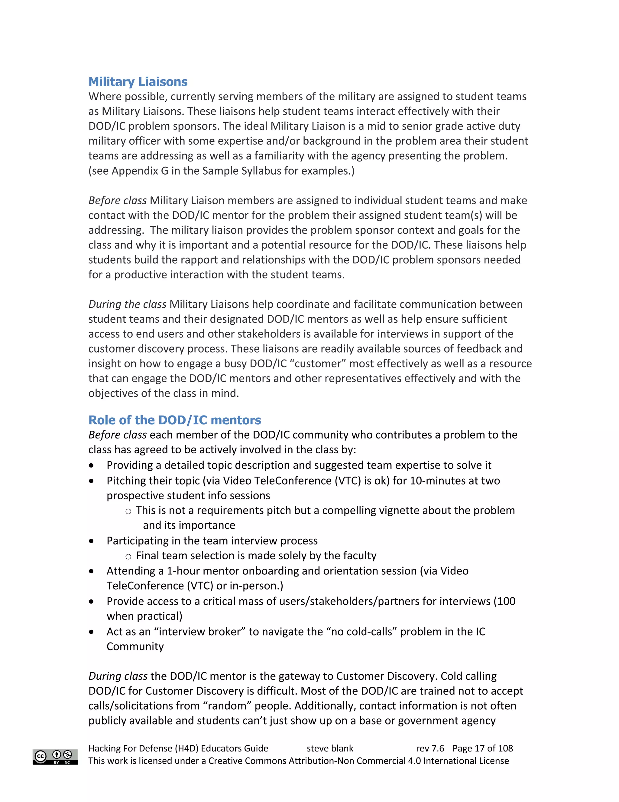 Hacking For Defense (H4D) Educators Guide steve blank rev 7.6 Page 17 of 108
This work is licensed under a Creative Commons Attribution-Non Commercial 4.0 International License
Military Liaisons
Where possible, currently serving members of the military are assigned to student teams
as Military Liaisons. These liaisons help student teams interact effectively with their
DOD/IC problem sponsors. The ideal Military Liaison is a mid to senior grade active duty
military officer with some expertise and/or background in the problem area their student
teams are addressing as well as a familiarity with the agency presenting the problem.
(see Appendix G in the Sample Syllabus for examples.)
Before class Military Liaison members are assigned to individual student teams and make
contact with the DOD/IC mentor for the problem their assigned student team(s) will be
addressing. The military liaison provides the problem sponsor context and goals for the
class and why it is important and a potential resource for the DOD/IC. These liaisons help
students build the rapport and relationships with the DOD/IC problem sponsors needed
for a productive interaction with the student teams.
During the class Military Liaisons help coordinate and facilitate communication between
student teams and their designated DOD/IC mentors as well as help ensure sufficient
access to end users and other stakeholders is available for interviews in support of the
customer discovery process. These liaisons are readily available sources of feedback and
insight on how to engage a busy DOD/IC “customer” most effectively as well as a resource
that can engage the DOD/IC mentors and other representatives effectively and with the
objectives of the class in mind.
Role of the DOD/IC mentors
Before class each member of the DOD/IC community who contributes a problem to the
class has agreed to be actively involved in the class by:
• Providing a detailed topic description and suggested team expertise to solve it
• Pitching their topic (via Video TeleConference (VTC) is ok) for 10-minutes at two
prospective student info sessions
o This is not a requirements pitch but a compelling vignette about the problem
and its importance
• Participating in the team interview process
o Final team selection is made solely by the faculty
• Attending a 1-hour mentor onboarding and orientation session (via Video
TeleConference (VTC) or in-person.)
• Provide access to a critical mass of users/stakeholders/partners for interviews (100
when practical)
• Act as an “interview broker” to navigate the “no cold-calls” problem in the IC
Community
During class the DOD/IC mentor is the gateway to Customer Discovery. Cold calling
DOD/IC for Customer Discovery is difficult. Most of the DOD/IC are trained not to accept
calls/solicitations from “random” people. Additionally, contact information is not often
publicly available and students can’t just show up on a base or government agency
 