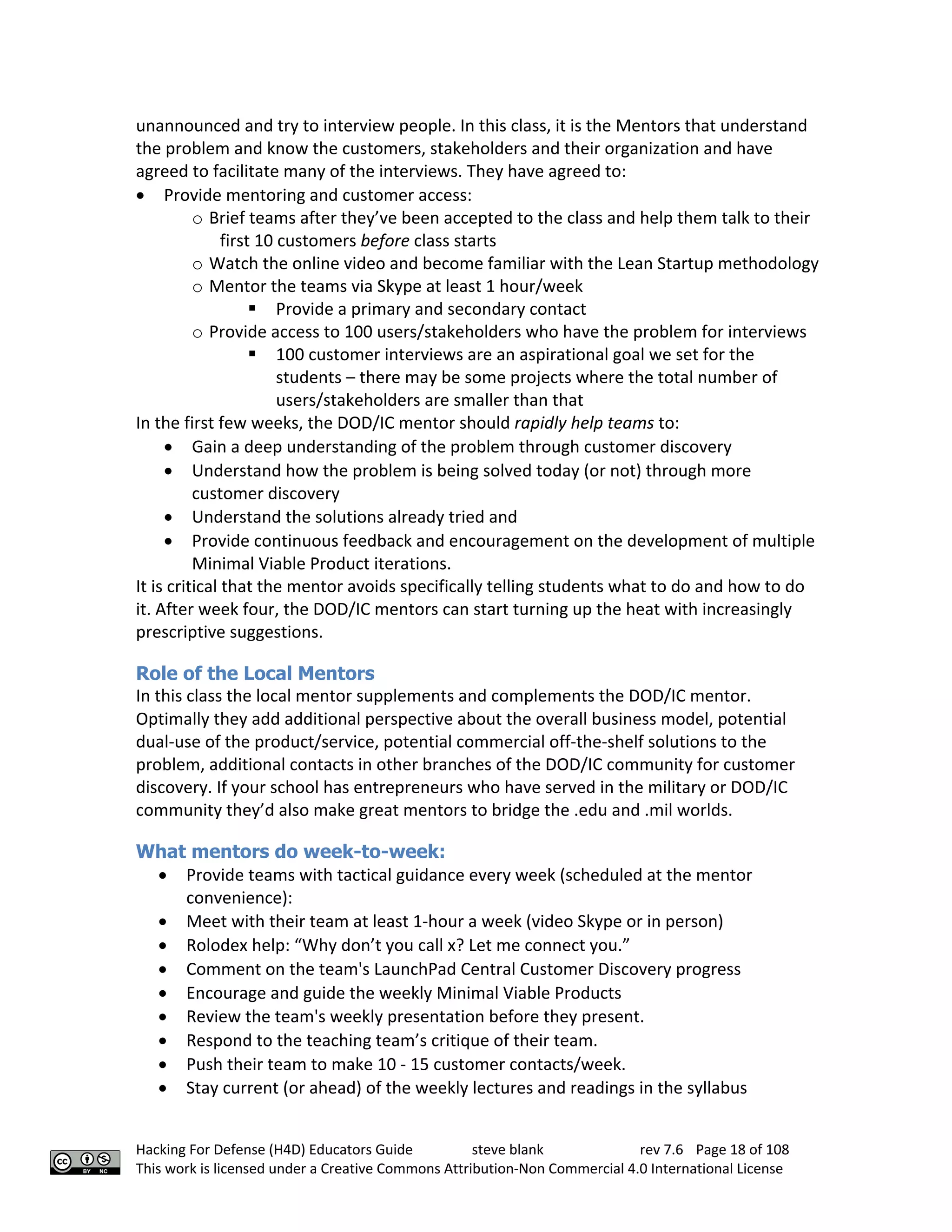 Hacking For Defense (H4D) Educators Guide steve blank rev 7.6 Page 18 of 108
This work is licensed under a Creative Commons Attribution-Non Commercial 4.0 International License
unannounced and try to interview people. In this class, it is the Mentors that understand
the problem and know the customers, stakeholders and their organization and have
agreed to facilitate many of the interviews. They have agreed to:
• Provide mentoring and customer access:
o Brief teams after they’ve been accepted to the class and help them talk to their
first 10 customers before class starts
o Watch the online video and become familiar with the Lean Startup methodology
o Mentor the teams via Skype at least 1 hour/week
§ Provide a primary and secondary contact
o Provide access to 100 users/stakeholders who have the problem for interviews
§ 100 customer interviews are an aspirational goal we set for the
students – there may be some projects where the total number of
users/stakeholders are smaller than that
In the first few weeks, the DOD/IC mentor should rapidly help teams to:
• Gain a deep understanding of the problem through customer discovery
• Understand how the problem is being solved today (or not) through more
customer discovery
• Understand the solutions already tried and
• Provide continuous feedback and encouragement on the development of multiple
Minimal Viable Product iterations.
It is critical that the mentor avoids specifically telling students what to do and how to do
it. After week four, the DOD/IC mentors can start turning up the heat with increasingly
prescriptive suggestions.
Role of the Local Mentors
In this class the local mentor supplements and complements the DOD/IC mentor.
Optimally they add additional perspective about the overall business model, potential
dual-use of the product/service, potential commercial off-the-shelf solutions to the
problem, additional contacts in other branches of the DOD/IC community for customer
discovery. If your school has entrepreneurs who have served in the military or DOD/IC
community they’d also make great mentors to bridge the .edu and .mil worlds.
What mentors do week-to-week:
• Provide teams with tactical guidance every week (scheduled at the mentor
convenience):
• Meet with their team at least 1-hour a week (video Skype or in person)
• Rolodex help: “Why don’t you call x? Let me connect you.”
• Comment on the team's LaunchPad Central Customer Discovery progress
• Encourage and guide the weekly Minimal Viable Products
• Review the team's weekly presentation before they present.
• Respond to the teaching team’s critique of their team.
• Push their team to make 10 - 15 customer contacts/week.
• Stay current (or ahead) of the weekly lectures and readings in the syllabus
 
