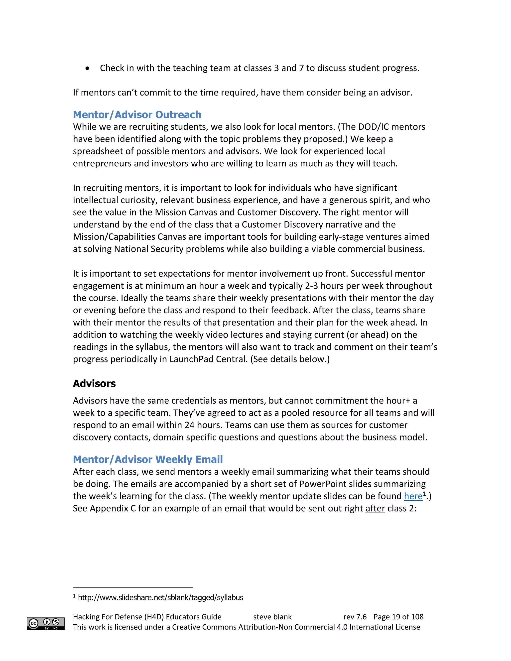 Hacking For Defense (H4D) Educators Guide steve blank rev 7.6 Page 19 of 108
This work is licensed under a Creative Commons Attribution-Non Commercial 4.0 International License
• Check in with the teaching team at classes 3 and 7 to discuss student progress.
If mentors can’t commit to the time required, have them consider being an advisor.
Mentor/Advisor Outreach
While we are recruiting students, we also look for local mentors. (The DOD/IC mentors
have been identified along with the topic problems they proposed.) We keep a
spreadsheet of possible mentors and advisors. We look for experienced local
entrepreneurs and investors who are willing to learn as much as they will teach.
In recruiting mentors, it is important to look for individuals who have significant
intellectual curiosity, relevant business experience, and have a generous spirit, and who
see the value in the Mission Canvas and Customer Discovery. The right mentor will
understand by the end of the class that a Customer Discovery narrative and the
Mission/Capabilities Canvas are important tools for building early-stage ventures aimed
at solving National Security problems while also building a viable commercial business.
It is important to set expectations for mentor involvement up front. Successful mentor
engagement is at minimum an hour a week and typically 2-3 hours per week throughout
the course. Ideally the teams share their weekly presentations with their mentor the day
or evening before the class and respond to their feedback. After the class, teams share
with their mentor the results of that presentation and their plan for the week ahead. In
addition to watching the weekly video lectures and staying current (or ahead) on the
readings in the syllabus, the mentors will also want to track and comment on their team’s
progress periodically in LaunchPad Central. (See details below.)
Advisors
Advisors have the same credentials as mentors, but cannot commitment the hour+ a
week to a specific team. They’ve agreed to act as a pooled resource for all teams and will
respond to an email within 24 hours. Teams can use them as sources for customer
discovery contacts, domain specific questions and questions about the business model.
Mentor/Advisor Weekly Email
After each class, we send mentors a weekly email summarizing what their teams should
be doing. The emails are accompanied by a short set of PowerPoint slides summarizing
the week’s learning for the class. (The weekly mentor update slides can be found here1
.)
See Appendix C for an example of an email that would be sent out right after class 2:
1
http://www.slideshare.net/sblank/tagged/syllabus
 