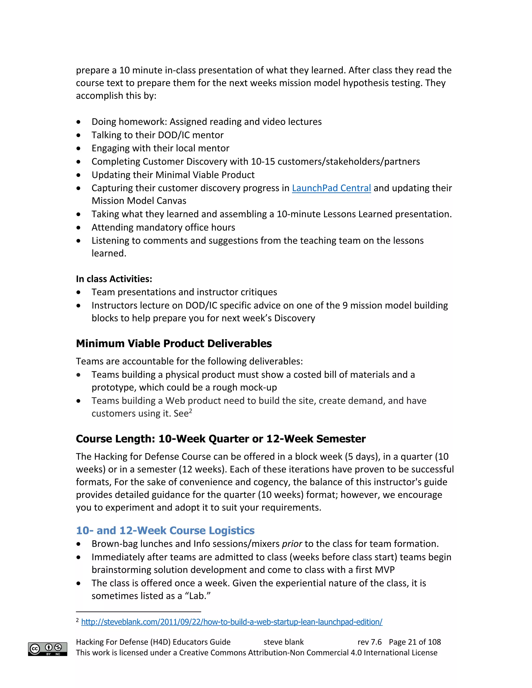 Hacking For Defense (H4D) Educators Guide steve blank rev 7.6 Page 21 of 108
This work is licensed under a Creative Commons Attribution-Non Commercial 4.0 International License
prepare a 10 minute in-class presentation of what they learned. After class they read the
course text to prepare them for the next weeks mission model hypothesis testing. They
accomplish this by:
• Doing homework: Assigned reading and video lectures
• Talking to their DOD/IC mentor
• Engaging with their local mentor
• Completing Customer Discovery with 10-15 customers/stakeholders/partners
• Updating their Minimal Viable Product
• Capturing their customer discovery progress in LaunchPad Central and updating their
Mission Model Canvas
• Taking what they learned and assembling a 10-minute Lessons Learned presentation.
• Attending mandatory office hours
• Listening to comments and suggestions from the teaching team on the lessons
learned.
In class Activities:
• Team presentations and instructor critiques
• Instructors lecture on DOD/IC specific advice on one of the 9 mission model building
blocks to help prepare you for next week’s Discovery
Minimum Viable Product Deliverables
Teams are accountable for the following deliverables:
• Teams building a physical product must show a costed bill of materials and a
prototype, which could be a rough mock-up
• Teams building a Web product need to build the site, create demand, and have
customers using it. See2
Course Length: 10-Week Quarter or 12-Week Semester
The Hacking for Defense Course can be offered in a block week (5 days), in a quarter (10
weeks) or in a semester (12 weeks). Each of these iterations have proven to be successful
formats, For the sake of convenience and cogency, the balance of this instructor's guide
provides detailed guidance for the quarter (10 weeks) format; however, we encourage
you to experiment and adopt it to suit your requirements.
10- and 12-Week Course Logistics
• Brown-bag lunches and Info sessions/mixers prior to the class for team formation.
• Immediately after teams are admitted to class (weeks before class start) teams begin
brainstorming solution development and come to class with a first MVP
• The class is offered once a week. Given the experiential nature of the class, it is
sometimes listed as a “Lab.”
2
http://steveblank.com/2011/09/22/how-to-build-a-web-startup-lean-launchpad-edition/
 
