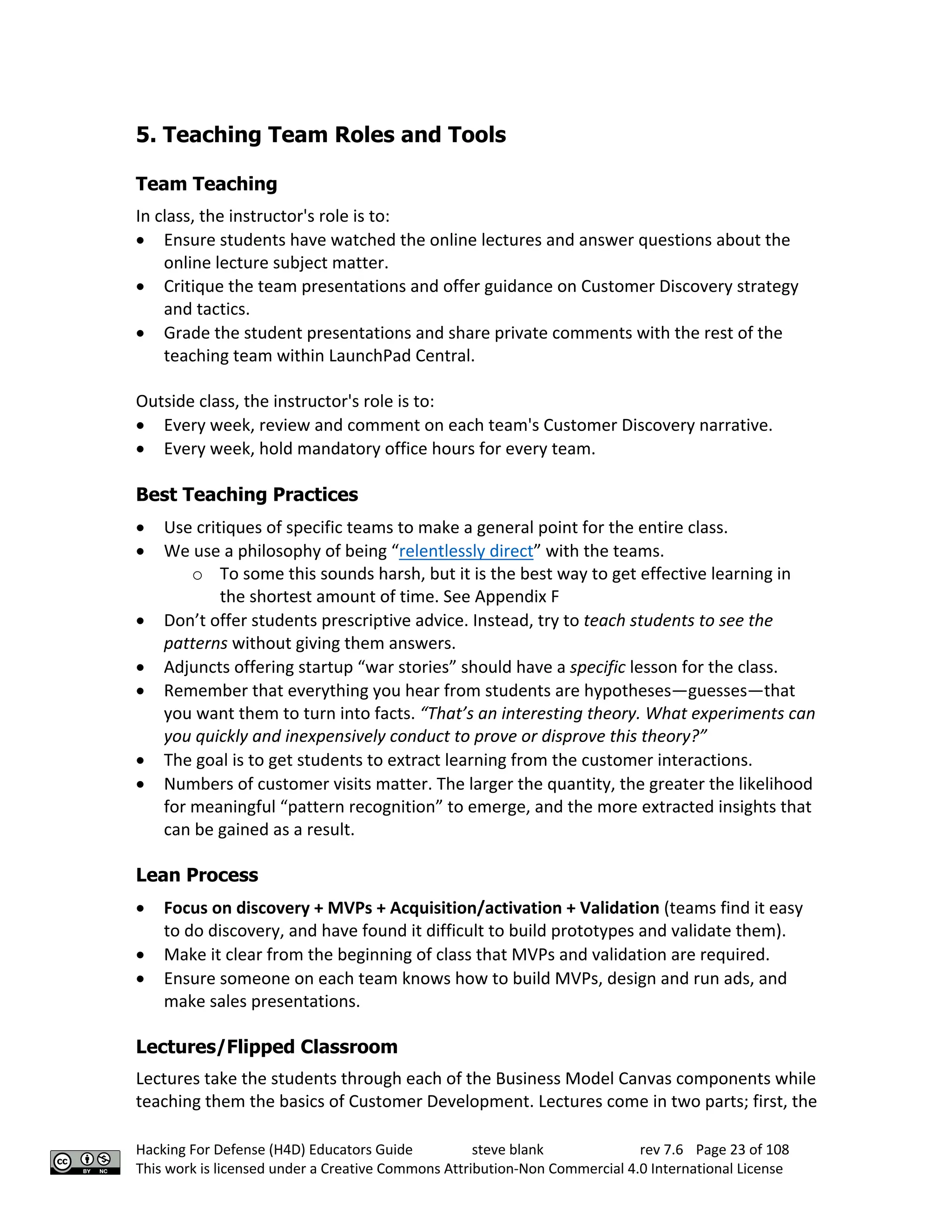 Hacking For Defense (H4D) Educators Guide steve blank rev 7.6 Page 23 of 108
This work is licensed under a Creative Commons Attribution-Non Commercial 4.0 International License
5. Teaching Team Roles and Tools
Team Teaching
In class, the instructor's role is to:
• Ensure students have watched the online lectures and answer questions about the
online lecture subject matter.
• Critique the team presentations and offer guidance on Customer Discovery strategy
and tactics.
• Grade the student presentations and share private comments with the rest of the
teaching team within LaunchPad Central.
Outside class, the instructor's role is to:
• Every week, review and comment on each team's Customer Discovery narrative.
• Every week, hold mandatory office hours for every team.
Best Teaching Practices
• Use critiques of specific teams to make a general point for the entire class.
• We use a philosophy of being “relentlessly direct” with the teams.
o To some this sounds harsh, but it is the best way to get effective learning in
the shortest amount of time. See Appendix F
• Don’t offer students prescriptive advice. Instead, try to teach students to see the
patterns without giving them answers.
• Adjuncts offering startup “war stories” should have a specific lesson for the class.
• Remember that everything you hear from students are hypotheses—guesses—that
you want them to turn into facts. “That’s an interesting theory. What experiments can
you quickly and inexpensively conduct to prove or disprove this theory?”
• The goal is to get students to extract learning from the customer interactions.
• Numbers of customer visits matter. The larger the quantity, the greater the likelihood
for meaningful “pattern recognition” to emerge, and the more extracted insights that
can be gained as a result.
Lean Process
• Focus on discovery + MVPs + Acquisition/activation + Validation (teams find it easy
to do discovery, and have found it difficult to build prototypes and validate them).
• Make it clear from the beginning of class that MVPs and validation are required.
• Ensure someone on each team knows how to build MVPs, design and run ads, and
make sales presentations.
Lectures/Flipped Classroom
Lectures take the students through each of the Business Model Canvas components while
teaching them the basics of Customer Development. Lectures come in two parts; first, the
 