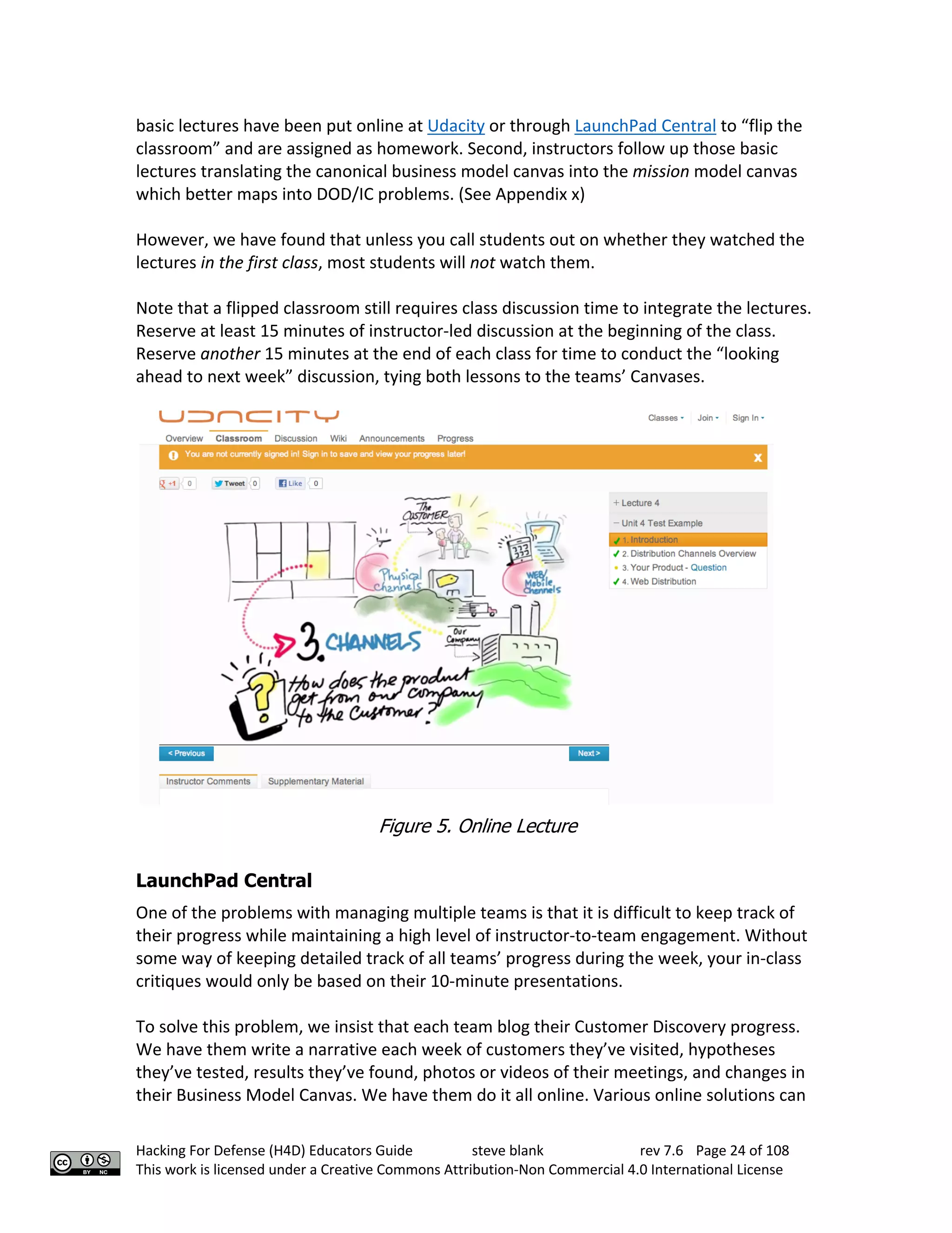 Hacking For Defense (H4D) Educators Guide steve blank rev 7.6 Page 24 of 108
This work is licensed under a Creative Commons Attribution-Non Commercial 4.0 International License
basic lectures have been put online at Udacity or through LaunchPad Central to “flip the
classroom” and are assigned as homework. Second, instructors follow up those basic
lectures translating the canonical business model canvas into the mission model canvas
which better maps into DOD/IC problems. (See Appendix x)
However, we have found that unless you call students out on whether they watched the
lectures in the first class, most students will not watch them.
Note that a flipped classroom still requires class discussion time to integrate the lectures.
Reserve at least 15 minutes of instructor-led discussion at the beginning of the class.
Reserve another 15 minutes at the end of each class for time to conduct the “looking
ahead to next week” discussion, tying both lessons to the teams’ Canvases.
Figure 5. Online Lecture
LaunchPad Central
One of the problems with managing multiple teams is that it is difficult to keep track of
their progress while maintaining a high level of instructor-to-team engagement. Without
some way of keeping detailed track of all teams’ progress during the week, your in-class
critiques would only be based on their 10-minute presentations.
To solve this problem, we insist that each team blog their Customer Discovery progress.
We have them write a narrative each week of customers they’ve visited, hypotheses
they’ve tested, results they’ve found, photos or videos of their meetings, and changes in
their Business Model Canvas. We have them do it all online. Various online solutions can
 