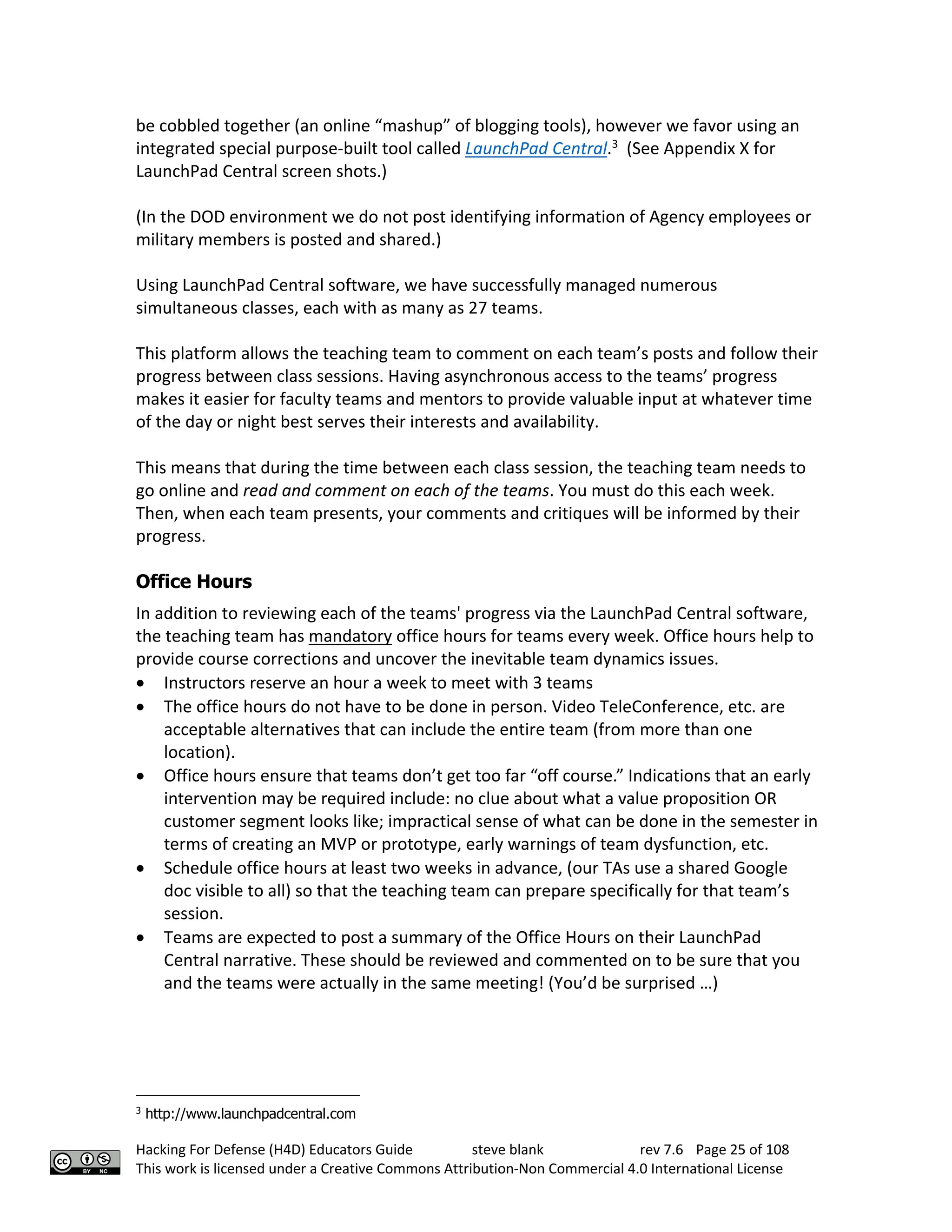 Hacking For Defense (H4D) Educators Guide steve blank rev 7.6 Page 25 of 108
This work is licensed under a Creative Commons Attribution-Non Commercial 4.0 International License
be cobbled together (an online “mashup” of blogging tools), however we favor using an
integrated special purpose-built tool called LaunchPad Central.3
(See Appendix X for
LaunchPad Central screen shots.)
(In the DOD environment we do not post identifying information of Agency employees or
military members is posted and shared.)
Using LaunchPad Central software, we have successfully managed numerous
simultaneous classes, each with as many as 27 teams.
This platform allows the teaching team to comment on each team’s posts and follow their
progress between class sessions. Having asynchronous access to the teams’ progress
makes it easier for faculty teams and mentors to provide valuable input at whatever time
of the day or night best serves their interests and availability.
This means that during the time between each class session, the teaching team needs to
go online and read and comment on each of the teams. You must do this each week.
Then, when each team presents, your comments and critiques will be informed by their
progress.
Office Hours
In addition to reviewing each of the teams' progress via the LaunchPad Central software,
the teaching team has mandatory office hours for teams every week. Office hours help to
provide course corrections and uncover the inevitable team dynamics issues.
• Instructors reserve an hour a week to meet with 3 teams
• The office hours do not have to be done in person. Video TeleConference, etc. are
acceptable alternatives that can include the entire team (from more than one
location).
• Office hours ensure that teams don’t get too far “off course.” Indications that an early
intervention may be required include: no clue about what a value proposition OR
customer segment looks like; impractical sense of what can be done in the semester in
terms of creating an MVP or prototype, early warnings of team dysfunction, etc.
• Schedule office hours at least two weeks in advance, (our TAs use a shared Google
doc visible to all) so that the teaching team can prepare specifically for that team’s
session.
• Teams are expected to post a summary of the Office Hours on their LaunchPad
Central narrative. These should be reviewed and commented on to be sure that you
and the teams were actually in the same meeting! (You’d be surprised …)
3
http://www.launchpadcentral.com
 