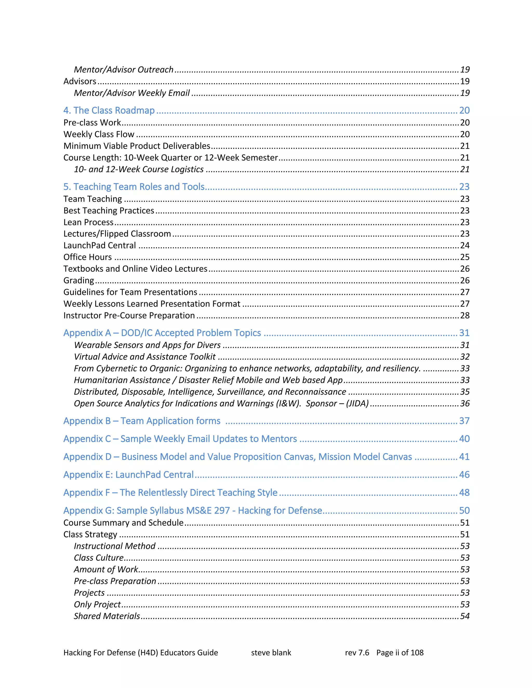 Hacking For Defense (H4D) Educators Guide steve blank rev 7.6 Page ii of 108
Mentor/Advisor Outreach......................................................................................................................19
Advisors......................................................................................................................................................19
Mentor/Advisor Weekly Email ...............................................................................................................19
4. The Class Roadmap......................................................................................................................20
Pre-class Work............................................................................................................................................20
Weekly Class Flow ......................................................................................................................................20
Minimum Viable Product Deliverables.......................................................................................................21
Course Length: 10-Week Quarter or 12-Week Semester...........................................................................21
10- and 12-Week Course Logistics .........................................................................................................21
5. Teaching Team Roles and Tools...................................................................................................23
Team Teaching ...........................................................................................................................................23
Best Teaching Practices..............................................................................................................................23
Lean Process...............................................................................................................................................23
Lectures/Flipped Classroom.......................................................................................................................23
LaunchPad Central .....................................................................................................................................24
Office Hours ...............................................................................................................................................25
Textbooks and Online Video Lectures........................................................................................................26
Grading.......................................................................................................................................................26
Guidelines for Team Presentations............................................................................................................27
Weekly Lessons Learned Presentation Format ..........................................................................................27
Instructor Pre-Course Preparation.............................................................................................................28
Appendix A – DOD/IC Accepted Problem Topics ............................................................................31
Wearable Sensors and Apps for Divers ..................................................................................................31
Virtual Advice and Assistance Toolkit ....................................................................................................32
From Cybernetic to Organic: Organizing to enhance networks, adaptability, and resiliency. ...............33
Humanitarian Assistance / Disaster Relief Mobile and Web based App................................................33
Distributed, Disposable, Intelligence, Surveillance, and Reconnaissance ..............................................35
Open Source Analytics for Indications and Warnings (I&W). Sponsor – (JIDA).....................................36
Appendix B – Team Application forms ...........................................................................................37
Appendix C – Sample Weekly Email Updates to Mentors ..............................................................40
Appendix D – Business Model and Value Proposition Canvas, Mission Model Canvas .................41
Appendix E: LaunchPad Central.......................................................................................................46
Appendix F – The Relentlessly Direct Teaching Style......................................................................48
Appendix G: Sample Syllabus MS&E 297 - Hacking for Defense.....................................................50
Course Summary and Schedule..................................................................................................................51
Class Strategy .............................................................................................................................................51
Instructional Method .............................................................................................................................53
Class Culture...........................................................................................................................................53
Amount of Work.....................................................................................................................................53
Pre-class Preparation.............................................................................................................................53
Projects ..................................................................................................................................................53
Only Project............................................................................................................................................53
Shared Materials....................................................................................................................................54
 