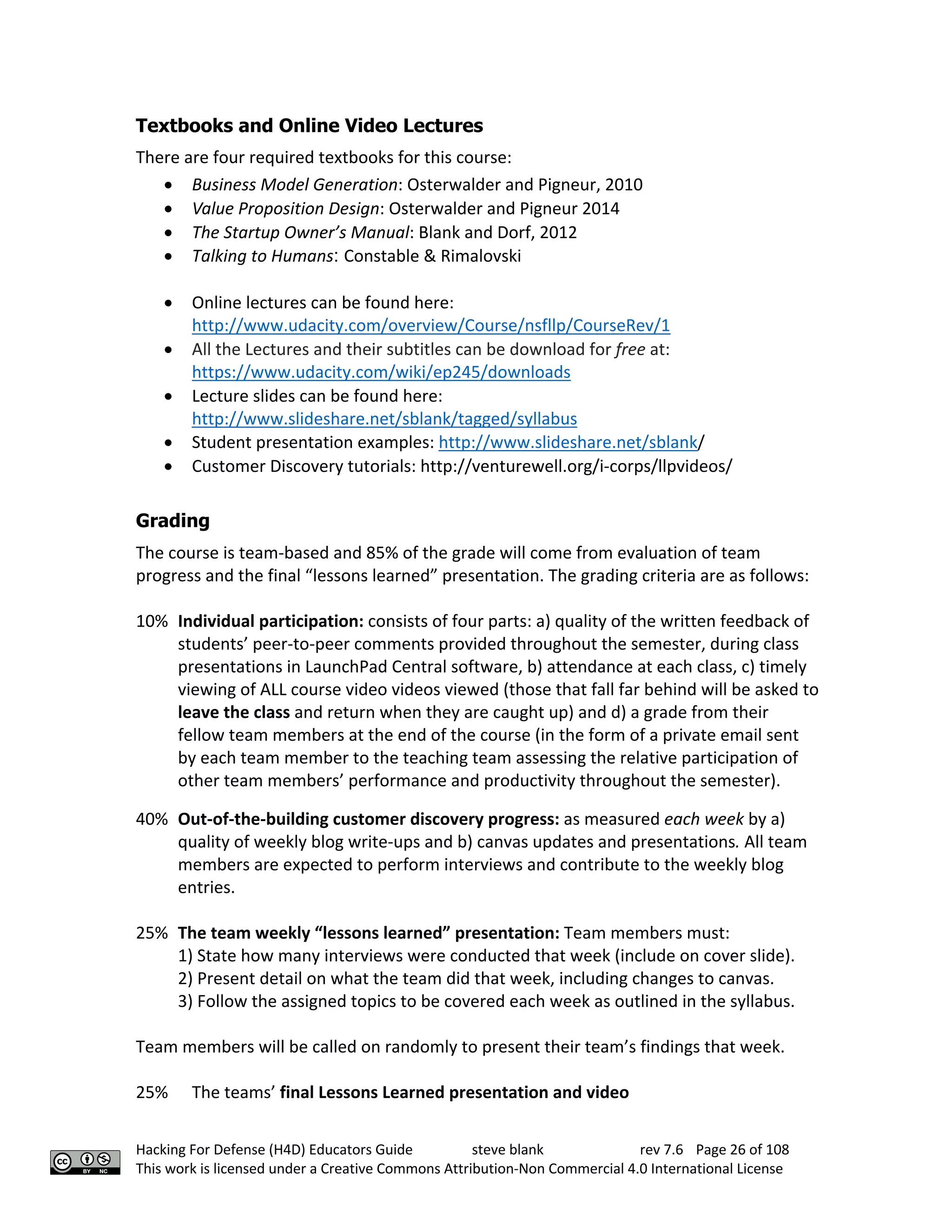 Hacking For Defense (H4D) Educators Guide steve blank rev 7.6 Page 26 of 108
This work is licensed under a Creative Commons Attribution-Non Commercial 4.0 International License
Textbooks and Online Video Lectures
There are four required textbooks for this course:
• Business Model Generation: Osterwalder and Pigneur, 2010
• Value Proposition Design: Osterwalder and Pigneur 2014
• The Startup Owner’s Manual: Blank and Dorf, 2012
• Talking to Humans: Constable & Rimalovski
• Online lectures can be found here:
http://www.udacity.com/overview/Course/nsfllp/CourseRev/1
• All the Lectures and their subtitles can be download for free at:
https://www.udacity.com/wiki/ep245/downloads
• Lecture slides can be found here:
http://www.slideshare.net/sblank/tagged/syllabus
• Student presentation examples: http://www.slideshare.net/sblank/
• Customer Discovery tutorials: http://venturewell.org/i-corps/llpvideos/
Grading
The course is team-based and 85% of the grade will come from evaluation of team
progress and the final “lessons learned” presentation. The grading criteria are as follows:
10% Individual participation: consists of four parts: a) quality of the written feedback of
students’ peer-to-peer comments provided throughout the semester, during class
presentations in LaunchPad Central software, b) attendance at each class, c) timely
viewing of ALL course video videos viewed (those that fall far behind will be asked to
leave the class and return when they are caught up) and d) a grade from their
fellow team members at the end of the course (in the form of a private email sent
by each team member to the teaching team assessing the relative participation of
other team members’ performance and productivity throughout the semester).
40% Out-of-the-building customer discovery progress: as measured each week by a)
quality of weekly blog write-ups and b) canvas updates and presentations. All team
members are expected to perform interviews and contribute to the weekly blog
entries.
25% The team weekly “lessons learned” presentation: Team members must:
1) State how many interviews were conducted that week (include on cover slide).
2) Present detail on what the team did that week, including changes to canvas.
3) Follow the assigned topics to be covered each week as outlined in the syllabus.
Team members will be called on randomly to present their team’s findings that week.
25% The teams’ final Lessons Learned presentation and video
 