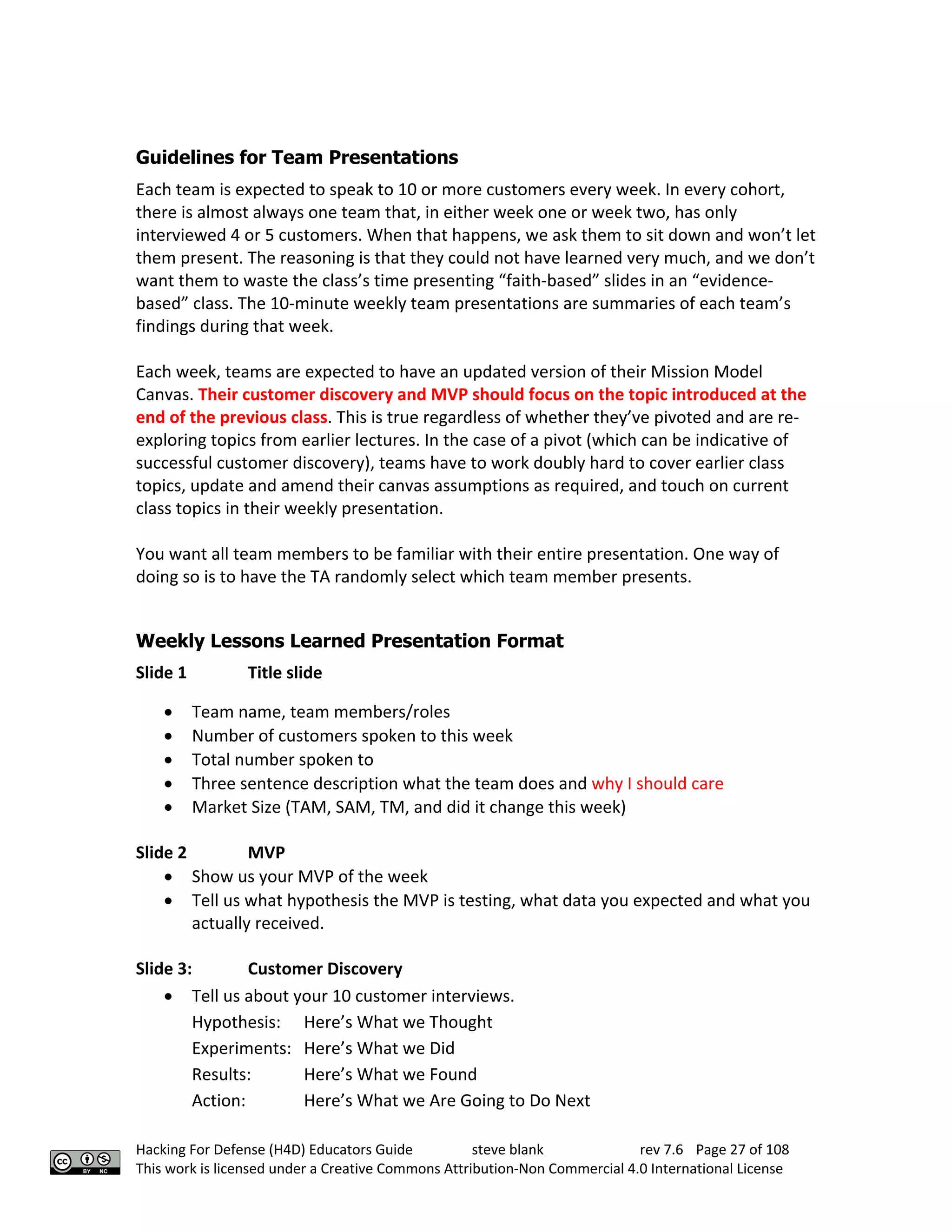 Hacking For Defense (H4D) Educators Guide steve blank rev 7.6 Page 27 of 108
This work is licensed under a Creative Commons Attribution-Non Commercial 4.0 International License
Guidelines for Team Presentations
Each team is expected to speak to 10 or more customers every week. In every cohort,
there is almost always one team that, in either week one or week two, has only
interviewed 4 or 5 customers. When that happens, we ask them to sit down and won’t let
them present. The reasoning is that they could not have learned very much, and we don’t
want them to waste the class’s time presenting “faith-based” slides in an “evidence-
based” class. The 10-minute weekly team presentations are summaries of each team’s
findings during that week.
Each week, teams are expected to have an updated version of their Mission Model
Canvas. Their customer discovery and MVP should focus on the topic introduced at the
end of the previous class. This is true regardless of whether they’ve pivoted and are re-
exploring topics from earlier lectures. In the case of a pivot (which can be indicative of
successful customer discovery), teams have to work doubly hard to cover earlier class
topics, update and amend their canvas assumptions as required, and touch on current
class topics in their weekly presentation.
You want all team members to be familiar with their entire presentation. One way of
doing so is to have the TA randomly select which team member presents.
Weekly Lessons Learned Presentation Format
Slide 1 Title slide
• Team name, team members/roles
• Number of customers spoken to this week
• Total number spoken to
• Three sentence description what the team does and why I should care
• Market Size (TAM, SAM, TM, and did it change this week)
Slide 2 MVP
• Show us your MVP of the week
• Tell us what hypothesis the MVP is testing, what data you expected and what you
actually received.
Slide 3: Customer Discovery
• Tell us about your 10 customer interviews.
Hypothesis: Here’s What we Thought
Experiments: Here’s What we Did
Results: Here’s What we Found
Action: Here’s What we Are Going to Do Next
 