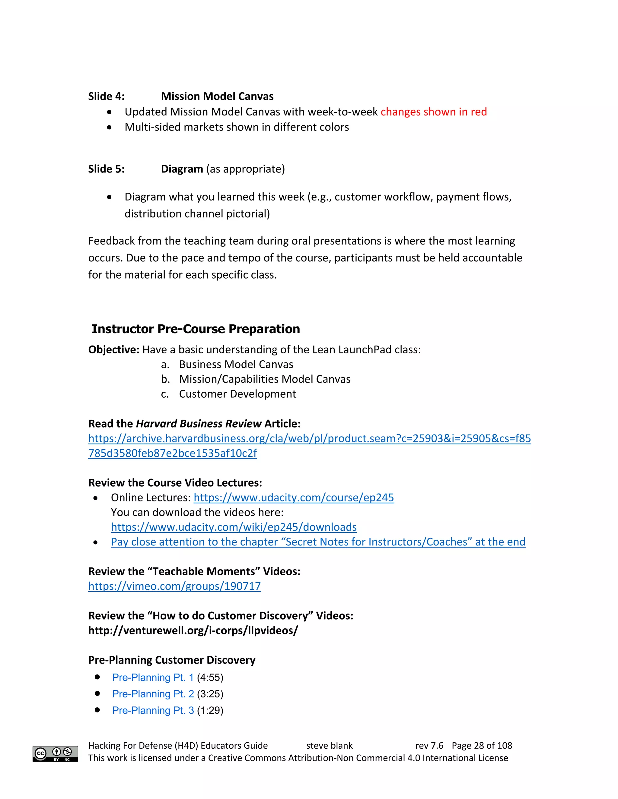 Hacking For Defense (H4D) Educators Guide steve blank rev 7.6 Page 28 of 108
This work is licensed under a Creative Commons Attribution-Non Commercial 4.0 International License
Slide 4: Mission Model Canvas
• Updated Mission Model Canvas with week-to-week changes shown in red
• Multi-sided markets shown in different colors
Slide 5: Diagram (as appropriate)
• Diagram what you learned this week (e.g., customer workflow, payment flows,
distribution channel pictorial)
Feedback from the teaching team during oral presentations is where the most learning
occurs. Due to the pace and tempo of the course, participants must be held accountable
for the material for each specific class.
Instructor Pre-Course Preparation
Objective: Have a basic understanding of the Lean LaunchPad class:
a. Business Model Canvas
b. Mission/Capabilities Model Canvas
c. Customer Development
Read the Harvard Business Review Article:
https://archive.harvardbusiness.org/cla/web/pl/product.seam?c=25903&i=25905&cs=f85
785d3580feb87e2bce1535af10c2f
Review the Course Video Lectures:
• Online Lectures: https://www.udacity.com/course/ep245
You can download the videos here:
https://www.udacity.com/wiki/ep245/downloads
• Pay close attention to the chapter “Secret Notes for Instructors/Coaches” at the end
Review the “Teachable Moments” Videos:
https://vimeo.com/groups/190717
Review the “How to do Customer Discovery” Videos:
http://venturewell.org/i-corps/llpvideos/
Pre-Planning Customer Discovery
• Pre-Planning Pt. 1 (4:55)
• Pre-Planning Pt. 2 (3:25)
• Pre-Planning Pt. 3 (1:29)
 