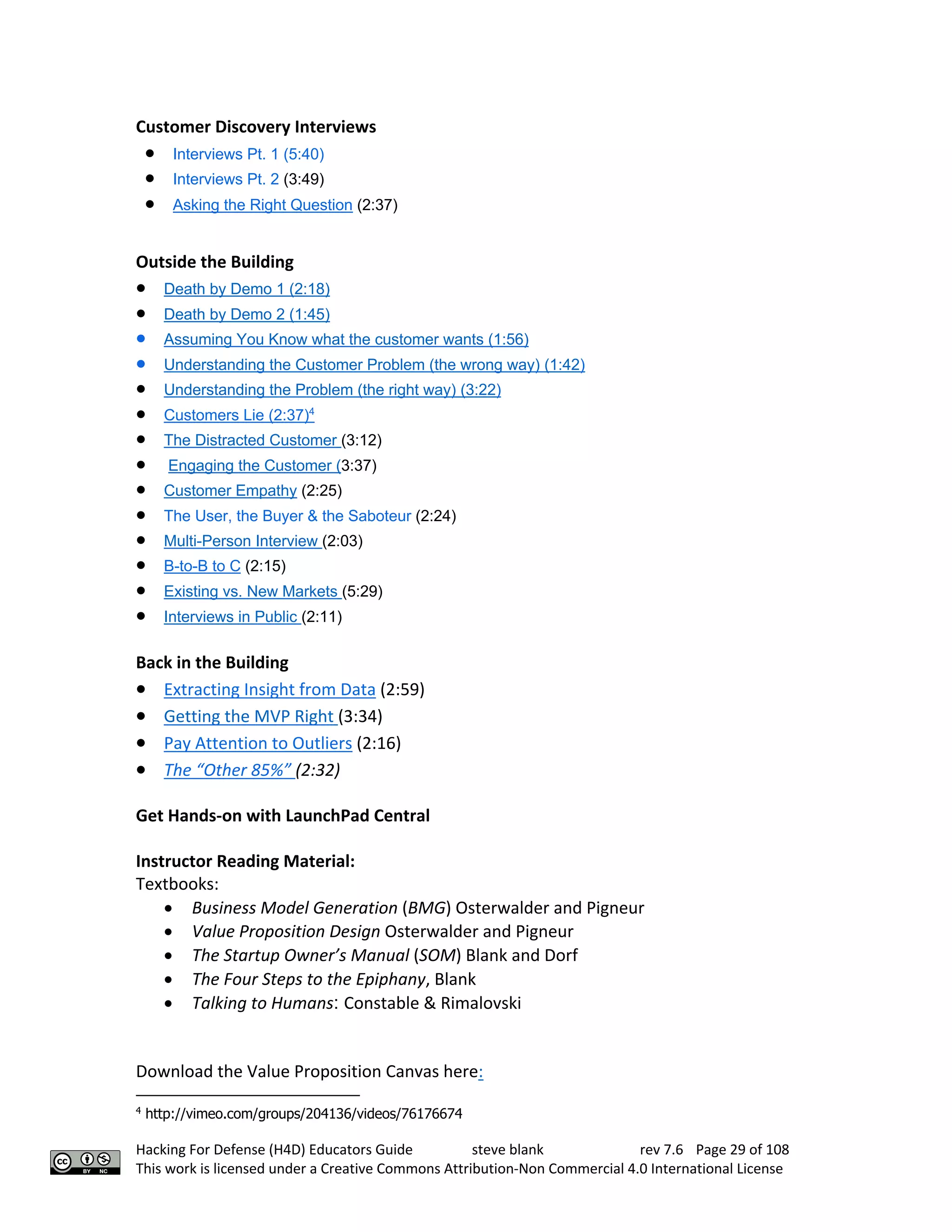 Hacking For Defense (H4D) Educators Guide steve blank rev 7.6 Page 29 of 108
This work is licensed under a Creative Commons Attribution-Non Commercial 4.0 International License
Customer Discovery Interviews 
• Interviews Pt. 1 (5:40)
• Interviews Pt. 2 (3:49)
• Asking the Right Question (2:37)
Outside the Building
• Death by Demo 1 (2:18)
• Death by Demo 2 (1:45)
• Assuming You Know what the customer wants (1:56)
• Understanding the Customer Problem (the wrong way) (1:42)
• Understanding the Problem (the right way) (3:22)
• Customers Lie (2:37)4
• The Distracted Customer (3:12)
• Engaging the Customer (3:37)
• Customer Empathy (2:25)
• The User, the Buyer & the Saboteur (2:24)
• Multi-Person Interview (2:03)
• B-to-B to C (2:15)
• Existing vs. New Markets (5:29)
• Interviews in Public (2:11)
Back in the Building
• Extracting Insight from Data (2:59)
• Getting the MVP Right (3:34)
• Pay Attention to Outliers (2:16)
• The “Other 85%” (2:32)
Get Hands-on with LaunchPad Central
Instructor Reading Material:
Textbooks:
• Business Model Generation (BMG) Osterwalder and Pigneur
• Value Proposition Design Osterwalder and Pigneur
• The Startup Owner’s Manual (SOM) Blank and Dorf
• The Four Steps to the Epiphany, Blank
• Talking to Humans: Constable & Rimalovski
Download the Value Proposition Canvas here:
4
http://vimeo.com/groups/204136/videos/76176674
 
