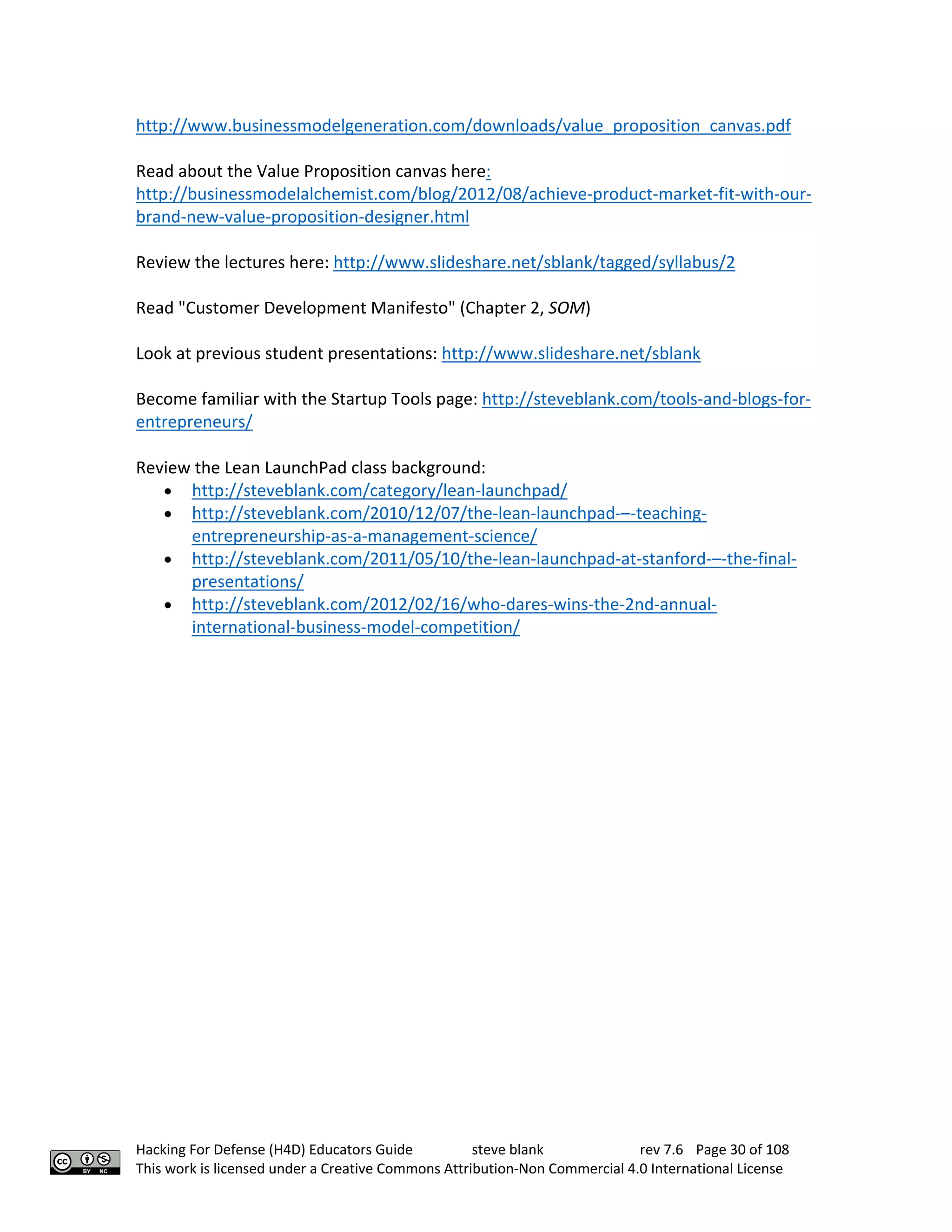 Hacking For Defense (H4D) Educators Guide steve blank rev 7.6 Page 30 of 108
This work is licensed under a Creative Commons Attribution-Non Commercial 4.0 International License
http://www.businessmodelgeneration.com/downloads/value_proposition_canvas.pdf
Read about the Value Proposition canvas here:
http://businessmodelalchemist.com/blog/2012/08/achieve-product-market-fit-with-our-
brand-new-value-proposition-designer.html
Review the lectures here: http://www.slideshare.net/sblank/tagged/syllabus/2
Read "Customer Development Manifesto" (Chapter 2, SOM)
Look at previous student presentations: http://www.slideshare.net/sblank
Become familiar with the Startup Tools page: http://steveblank.com/tools-and-blogs-for-
entrepreneurs/
Review the Lean LaunchPad class background:
• http://steveblank.com/category/lean-launchpad/
• http://steveblank.com/2010/12/07/the-lean-launchpad-–-teaching-
entrepreneurship-as-a-management-science/
• http://steveblank.com/2011/05/10/the-lean-launchpad-at-stanford-–-the-final-
presentations/
• http://steveblank.com/2012/02/16/who-dares-wins-the-2nd-annual-
international-business-model-competition/
 