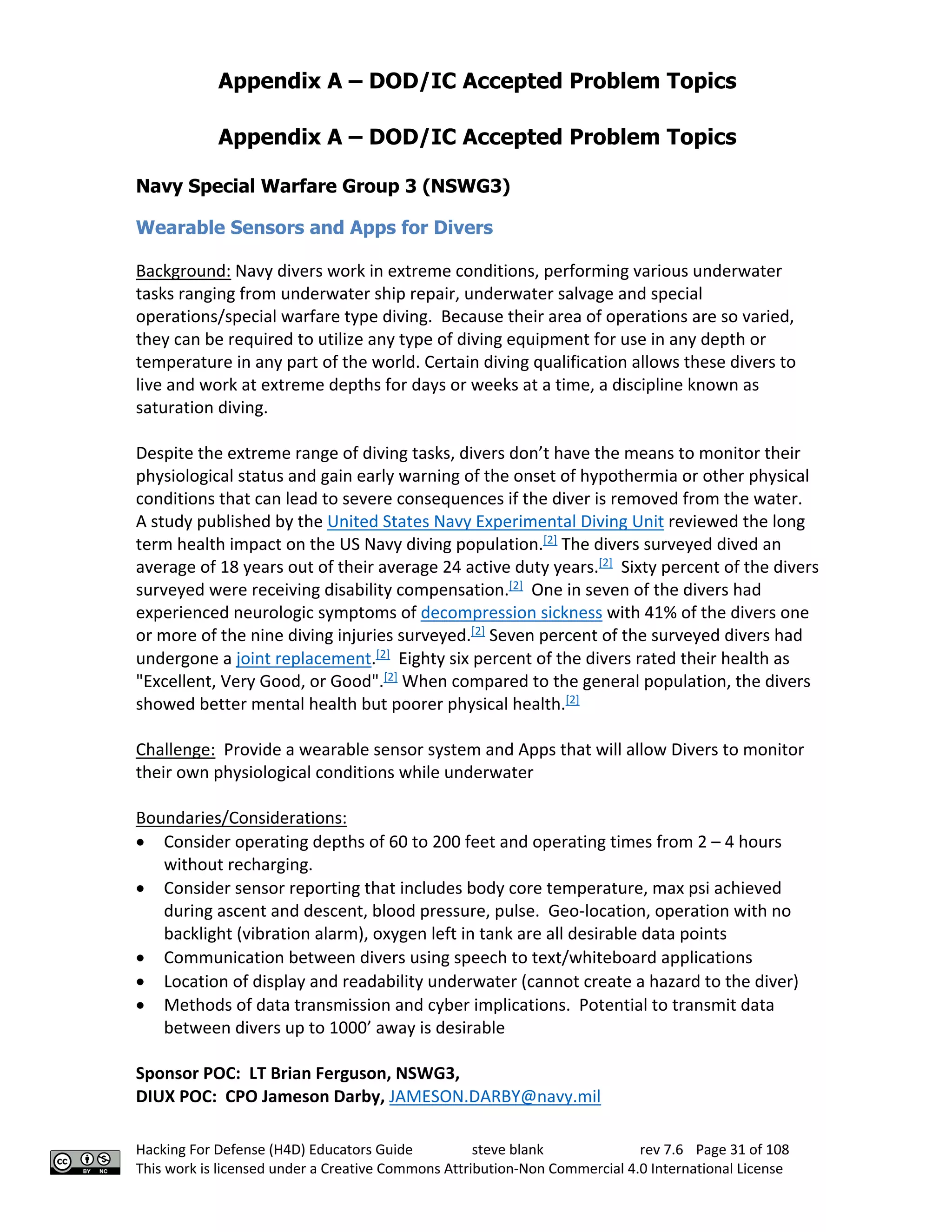 Appendix A – DOD/IC Accepted Problem Topics
Hacking For Defense (H4D) Educators Guide steve blank rev 7.6 Page 31 of 108
This work is licensed under a Creative Commons Attribution-Non Commercial 4.0 International License
Appendix A – DOD/IC Accepted Problem Topics
Navy Special Warfare Group 3 (NSWG3)
Wearable Sensors and Apps for Divers
Background: Navy divers work in extreme conditions, performing various underwater
tasks ranging from underwater ship repair, underwater salvage and special
operations/special warfare type diving. Because their area of operations are so varied,
they can be required to utilize any type of diving equipment for use in any depth or
temperature in any part of the world. Certain diving qualification allows these divers to
live and work at extreme depths for days or weeks at a time, a discipline known as
saturation diving.
Despite the extreme range of diving tasks, divers don’t have the means to monitor their
physiological status and gain early warning of the onset of hypothermia or other physical
conditions that can lead to severe consequences if the diver is removed from the water.
A study published by the United States Navy Experimental Diving Unit reviewed the long
term health impact on the US Navy diving population.[2]
The divers surveyed dived an
average of 18 years out of their average 24 active duty years.[2]
Sixty percent of the divers
surveyed were receiving disability compensation.[2]
One in seven of the divers had
experienced neurologic symptoms of decompression sickness with 41% of the divers one
or more of the nine diving injuries surveyed.[2]
Seven percent of the surveyed divers had
undergone a joint replacement.[2]
Eighty six percent of the divers rated their health as
"Excellent, Very Good, or Good".[2]
When compared to the general population, the divers
showed better mental health but poorer physical health.[2]
Challenge: Provide a wearable sensor system and Apps that will allow Divers to monitor
their own physiological conditions while underwater
Boundaries/Considerations:
• Consider operating depths of 60 to 200 feet and operating times from 2 – 4 hours
without recharging.
• Consider sensor reporting that includes body core temperature, max psi achieved
during ascent and descent, blood pressure, pulse. Geo-location, operation with no
backlight (vibration alarm), oxygen left in tank are all desirable data points
• Communication between divers using speech to text/whiteboard applications
• Location of display and readability underwater (cannot create a hazard to the diver)
• Methods of data transmission and cyber implications. Potential to transmit data
between divers up to 1000’ away is desirable
Sponsor POC: LT Brian Ferguson, NSWG3,
DIUX POC: CPO Jameson Darby, JAMESON.DARBY@navy.mil
 