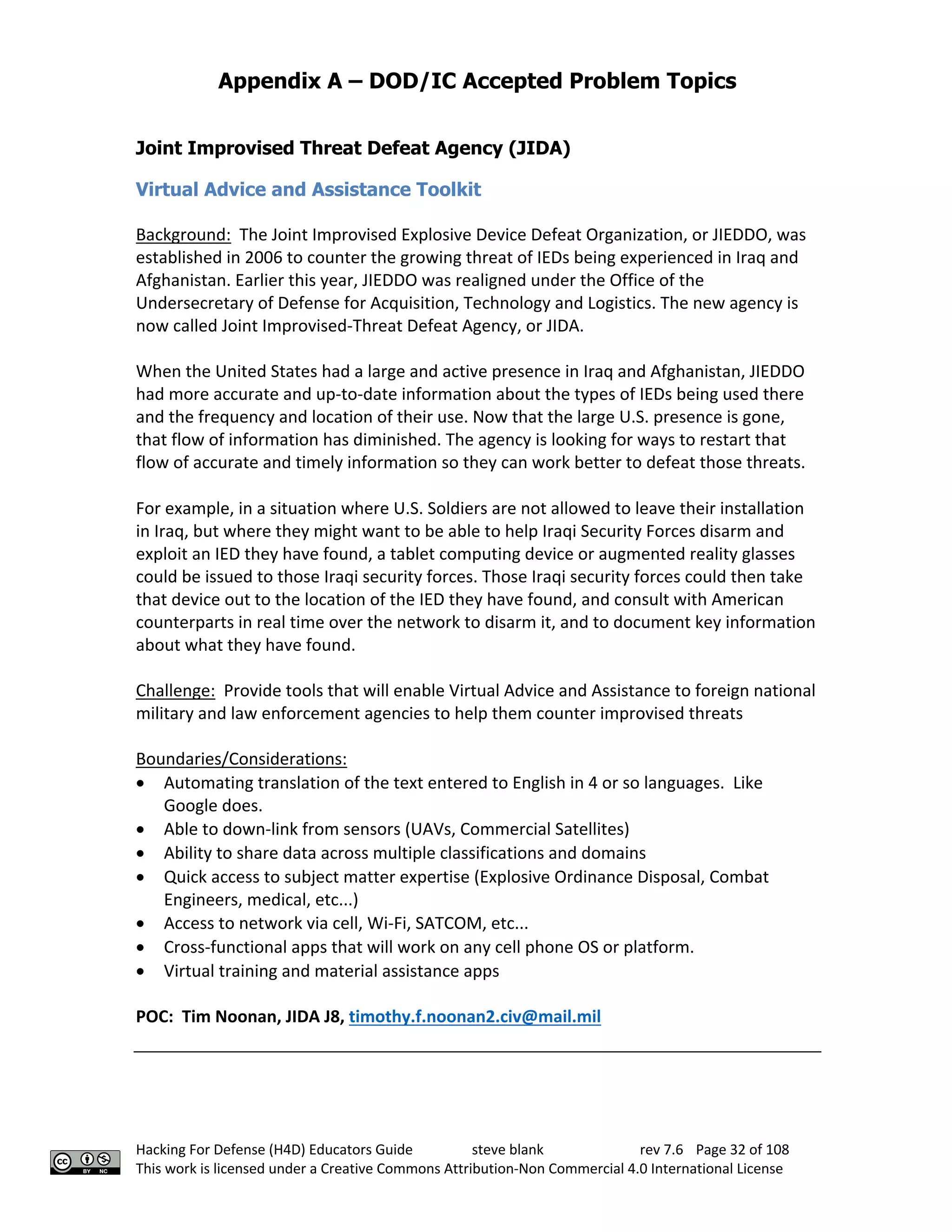 Appendix A – DOD/IC Accepted Problem Topics
Hacking For Defense (H4D) Educators Guide steve blank rev 7.6 Page 32 of 108
This work is licensed under a Creative Commons Attribution-Non Commercial 4.0 International License
Joint Improvised Threat Defeat Agency (JIDA)
Virtual Advice and Assistance Toolkit
Background: The Joint Improvised Explosive Device Defeat Organization, or JIEDDO, was
established in 2006 to counter the growing threat of IEDs being experienced in Iraq and
Afghanistan. Earlier this year, JIEDDO was realigned under the Office of the
Undersecretary of Defense for Acquisition, Technology and Logistics. The new agency is
now called Joint Improvised-Threat Defeat Agency, or JIDA.
When the United States had a large and active presence in Iraq and Afghanistan, JIEDDO
had more accurate and up-to-date information about the types of IEDs being used there
and the frequency and location of their use. Now that the large U.S. presence is gone,
that flow of information has diminished. The agency is looking for ways to restart that
flow of accurate and timely information so they can work better to defeat those threats.
For example, in a situation where U.S. Soldiers are not allowed to leave their installation
in Iraq, but where they might want to be able to help Iraqi Security Forces disarm and
exploit an IED they have found, a tablet computing device or augmented reality glasses
could be issued to those Iraqi security forces. Those Iraqi security forces could then take
that device out to the location of the IED they have found, and consult with American
counterparts in real time over the network to disarm it, and to document key information
about what they have found.
Challenge: Provide tools that will enable Virtual Advice and Assistance to foreign national
military and law enforcement agencies to help them counter improvised threats
Boundaries/Considerations:
• Automating translation of the text entered to English in 4 or so languages. Like
Google does.
• Able to down-link from sensors (UAVs, Commercial Satellites)
• Ability to share data across multiple classifications and domains
• Quick access to subject matter expertise (Explosive Ordinance Disposal, Combat
Engineers, medical, etc...)
• Access to network via cell, Wi-Fi, SATCOM, etc...
• Cross-functional apps that will work on any cell phone OS or platform.
• Virtual training and material assistance apps
POC: Tim Noonan, JIDA J8, timothy.f.noonan2.civ@mail.mil
 